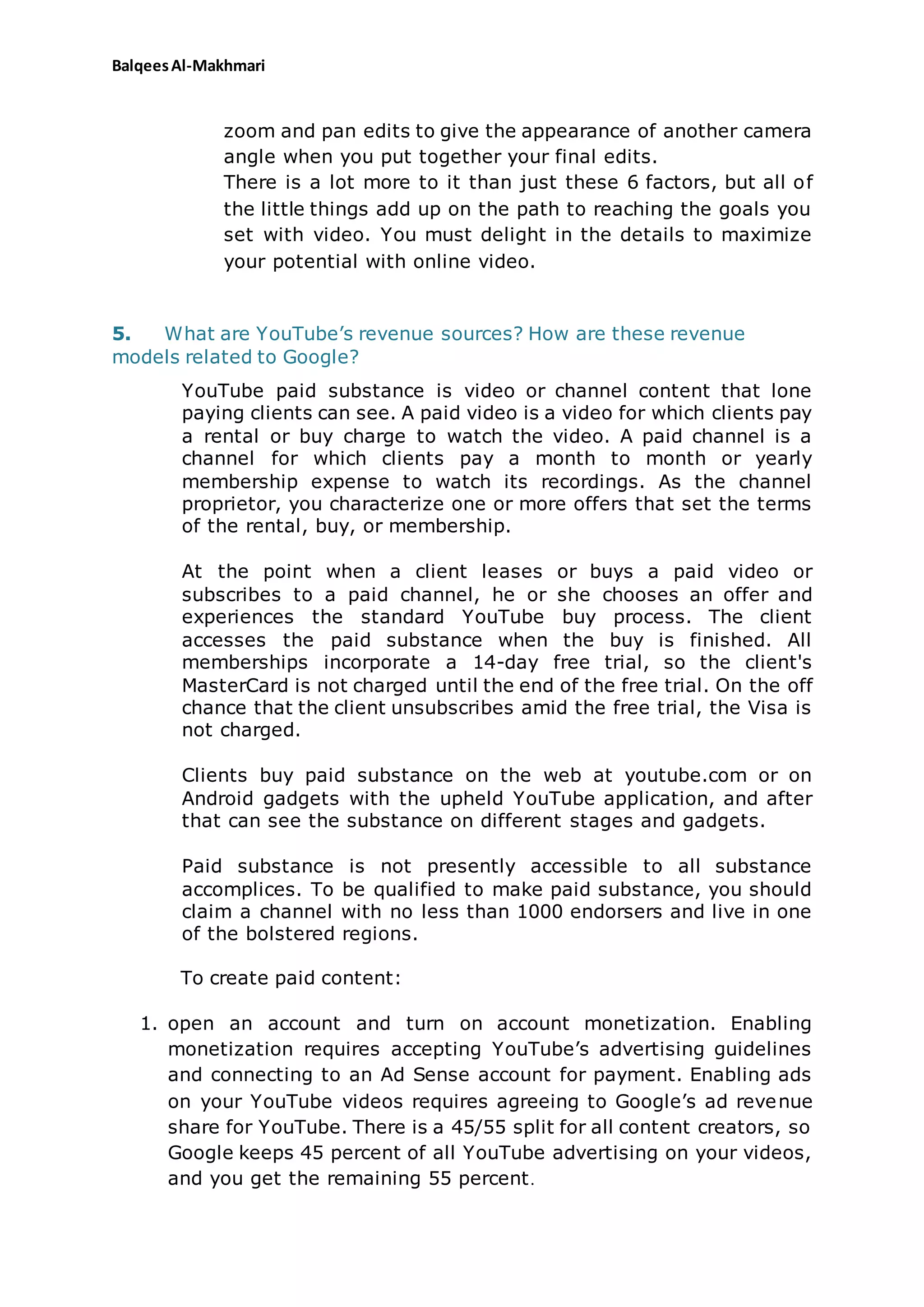 BalqeesAl-Makhmari
zoom and pan edits to give the appearance of another camera
angle when you put together your final edits.
There is a lot more to it than just these 6 factors, but all of
the little things add up on the path to reaching the goals you
set with video. You must delight in the details to maximize
your potential with online video.
5. What are YouTube’s revenue sources? How are these revenue
models related to Google?
YouTube paid substance is video or channel content that lone
paying clients can see. A paid video is a video for which clients pay
a rental or buy charge to watch the video. A paid channel is a
channel for which clients pay a month to month or yearly
membership expense to watch its recordings. As the channel
proprietor, you characterize one or more offers that set the terms
of the rental, buy, or membership.
At the point when a client leases or buys a paid video or
subscribes to a paid channel, he or she chooses an offer and
experiences the standard YouTube buy process. The client
accesses the paid substance when the buy is finished. All
memberships incorporate a 14-day free trial, so the client's
MasterCard is not charged until the end of the free trial. On the off
chance that the client unsubscribes amid the free trial, the Visa is
not charged.
Clients buy paid substance on the web at youtube.com or on
Android gadgets with the upheld YouTube application, and after
that can see the substance on different stages and gadgets.
Paid substance is not presently accessible to all substance
accomplices. To be qualified to make paid substance, you should
claim a channel with no less than 1000 endorsers and live in one
of the bolstered regions.
To create paid content:
1. open an account and turn on account monetization. Enabling
monetization requires accepting YouTube’s advertising guidelines
and connecting to an Ad Sense account for payment. Enabling ads
on your YouTube videos requires agreeing to Google’s ad revenue
share for YouTube. There is a 45/55 split for all content creators, so
Google keeps 45 percent of all YouTube advertising on your videos,
and you get the remaining 55 percent.
 