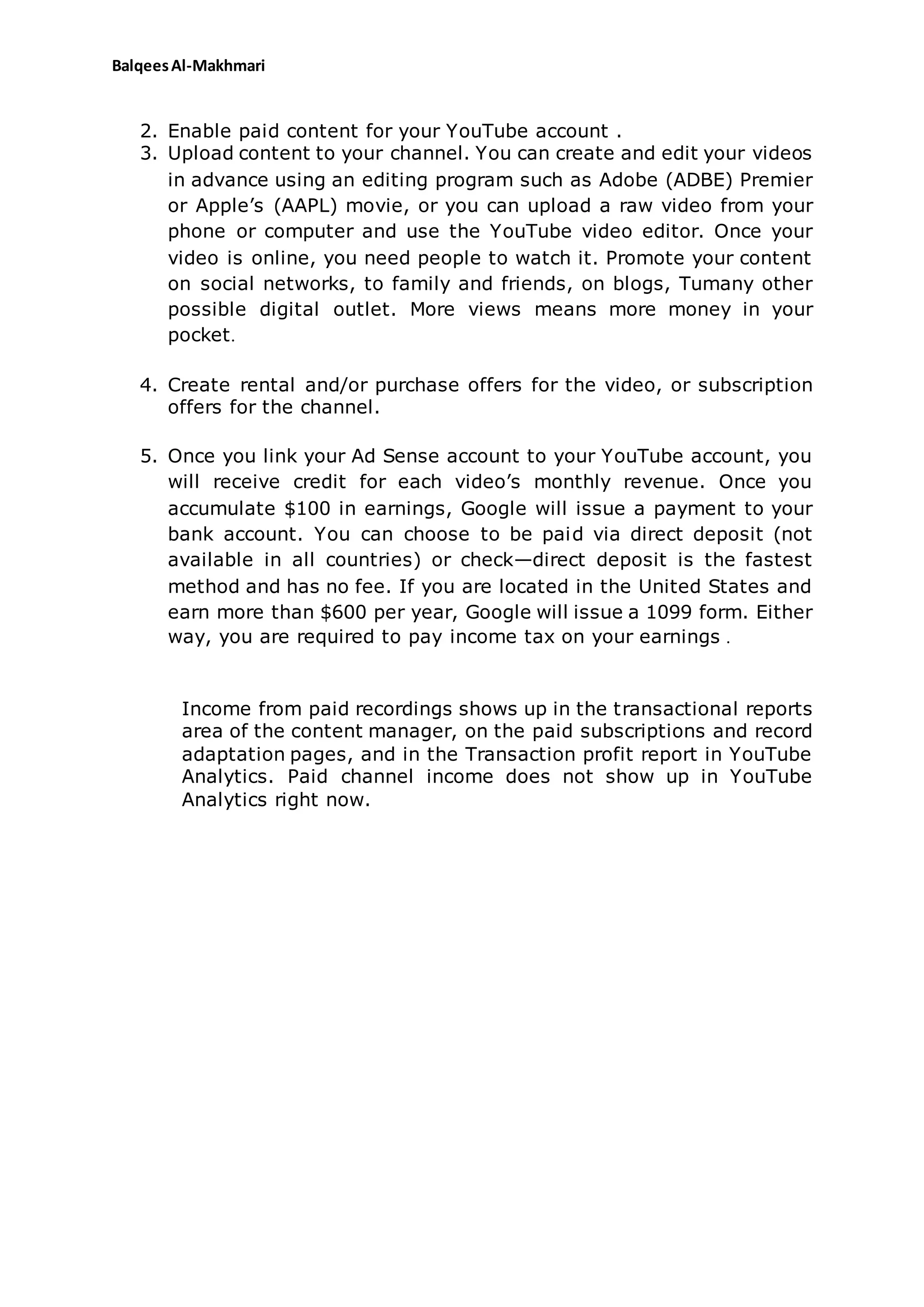 BalqeesAl-Makhmari
2. Enable paid content for your YouTube account .
3. Upload content to your channel. You can create and edit your videos
in advance using an editing program such as Adobe (ADBE) Premier
or Apple’s (AAPL) movie, or you can upload a raw video from your
phone or computer and use the YouTube video editor. Once your
video is online, you need people to watch it. Promote your content
on social networks, to family and friends, on blogs, Tumany other
possible digital outlet. More views means more money in your
pocket.
4. Create rental and/or purchase offers for the video, or subscription
offers for the channel.
5. Once you link your Ad Sense account to your YouTube account, you
will receive credit for each video’s monthly revenue. Once you
accumulate $100 in earnings, Google will issue a payment to your
bank account. You can choose to be paid via direct deposit (not
available in all countries) or check—direct deposit is the fastest
method and has no fee. If you are located in the United States and
earn more than $600 per year, Google will issue a 1099 form. Either
way, you are required to pay income tax on your earnings .
Income from paid recordings shows up in the transactional reports
area of the content manager, on the paid subscriptions and record
adaptation pages, and in the Transaction profit report in YouTube
Analytics. Paid channel income does not show up in YouTube
Analytics right now.
 