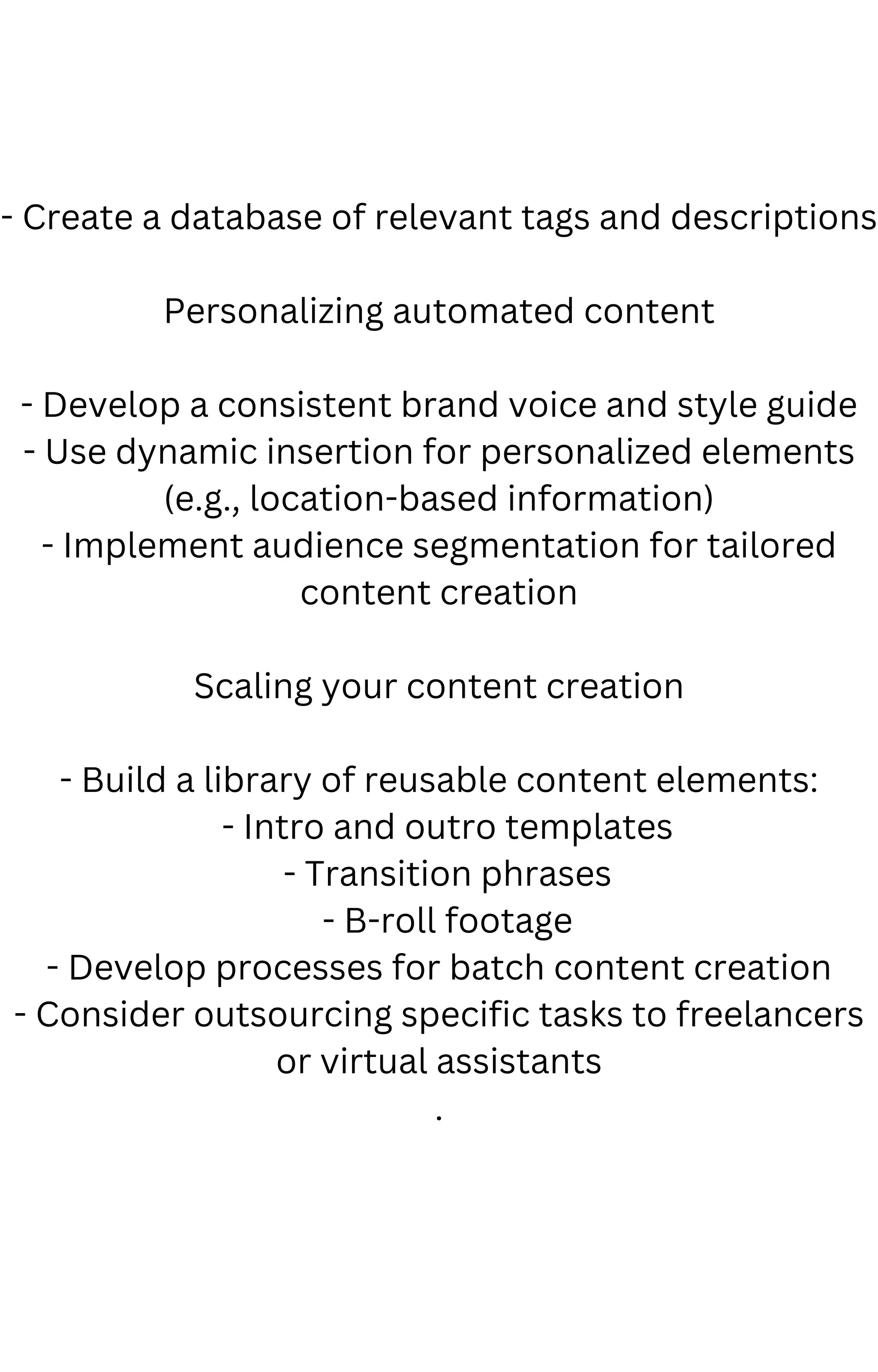 - Create a database of relevant tags and descriptions
Personalizing automated content
- Develop a consistent brand voice and style guide
- Use dynamic insertion for personalized elements
(e.g., location-based information)
- Implement audience segmentation for tailored
content creation
Scaling your content creation
- Build a library of reusable content elements:
- Intro and outro templates
- Transition phrases
- B-roll footage
- Develop processes for batch content creation
- Consider outsourcing specific tasks to freelancers
or virtual assistants
.
 