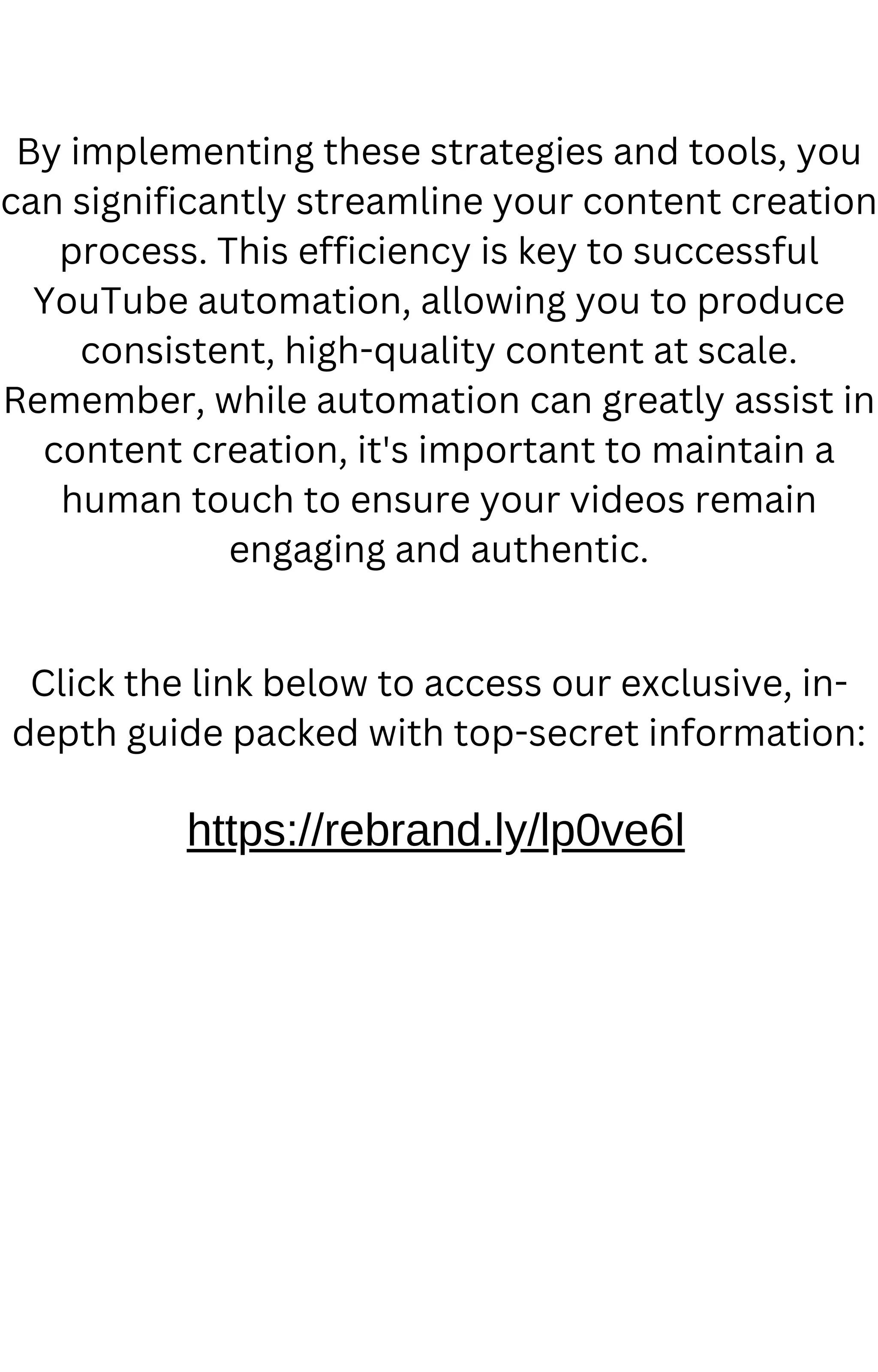 By implementing these strategies and tools, you
can significantly streamline your content creation
process. This efficiency is key to successful
YouTube automation, allowing you to produce
consistent, high-quality content at scale.
Remember, while automation can greatly assist in
content creation, it's important to maintain a
human touch to ensure your videos remain
engaging and authentic.
https://rebrand.ly/lp0ve6l
Click the link below to access our exclusive, in-
depth guide packed with top-secret information:
 
