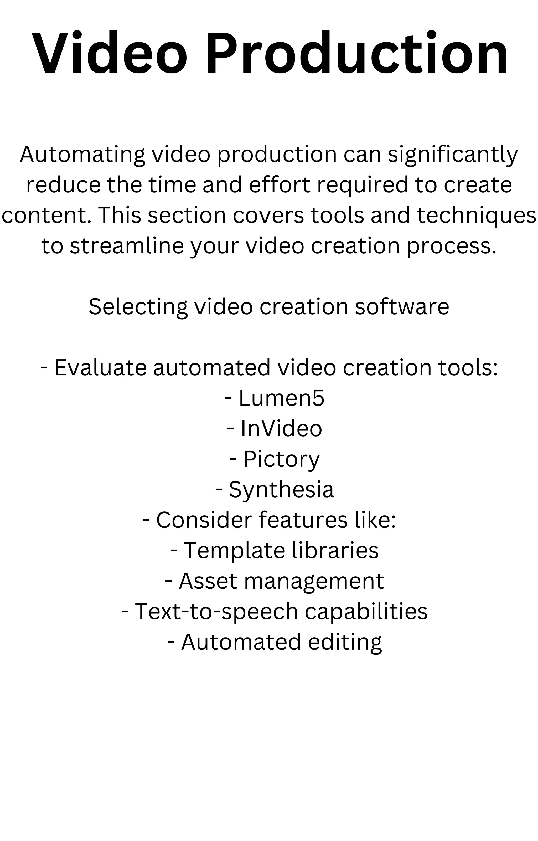 Video Production
Automating video production can significantly
reduce the time and effort required to create
content. This section covers tools and techniques
to streamline your video creation process.
Selecting video creation software
- Evaluate automated video creation tools:
- Lumen5
- InVideo
- Pictory
- Synthesia
- Consider features like:
- Template libraries
- Asset management
- Text-to-speech capabilities
- Automated editing
 