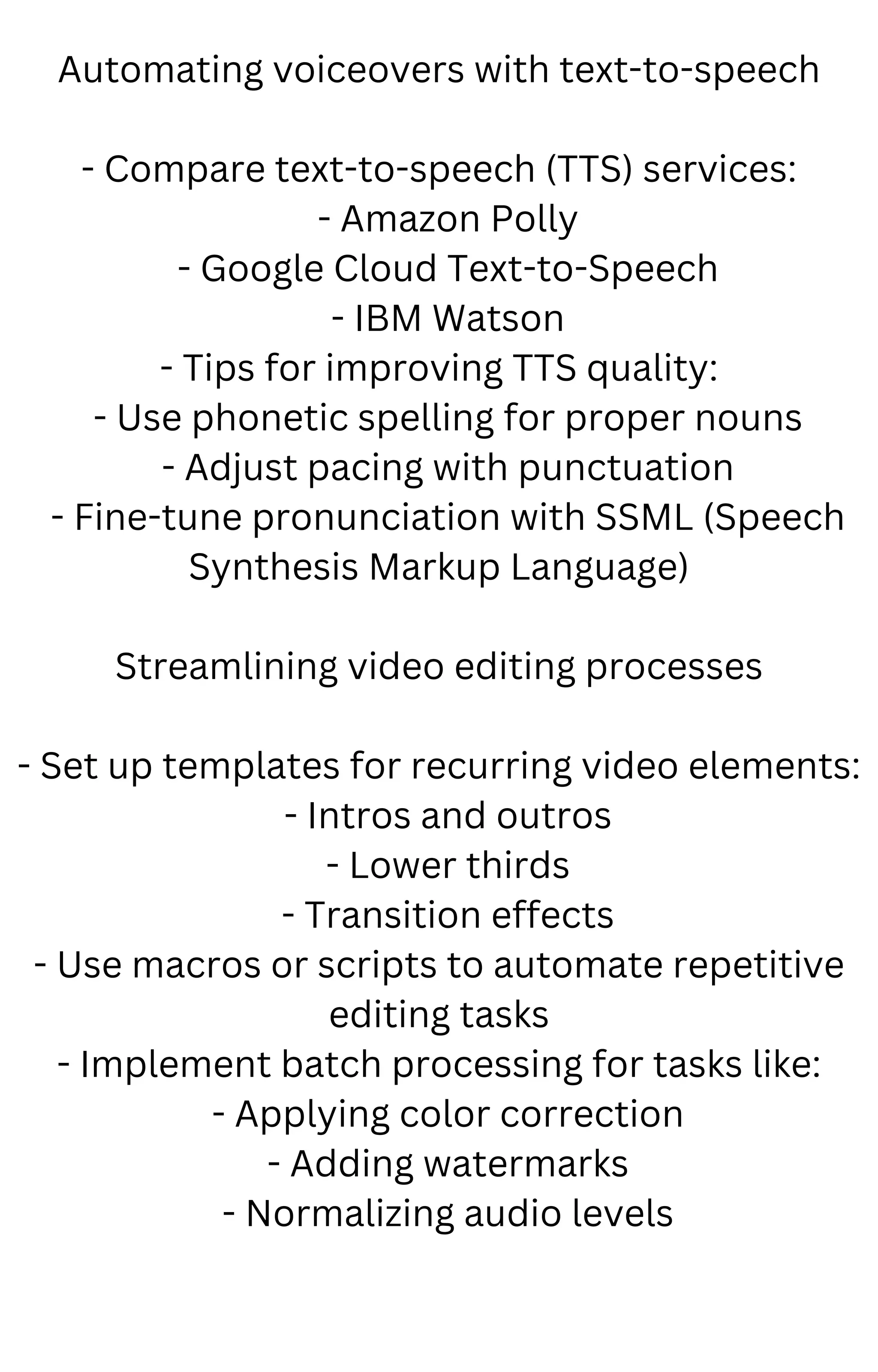 Automating voiceovers with text-to-speech
- Compare text-to-speech (TTS) services:
- Amazon Polly
- Google Cloud Text-to-Speech
- IBM Watson
- Tips for improving TTS quality:
- Use phonetic spelling for proper nouns
- Adjust pacing with punctuation
- Fine-tune pronunciation with SSML (Speech
Synthesis Markup Language)
Streamlining video editing processes
- Set up templates for recurring video elements:
- Intros and outros
- Lower thirds
- Transition effects
- Use macros or scripts to automate repetitive
editing tasks
- Implement batch processing for tasks like:
- Applying color correction
- Adding watermarks
- Normalizing audio levels
 