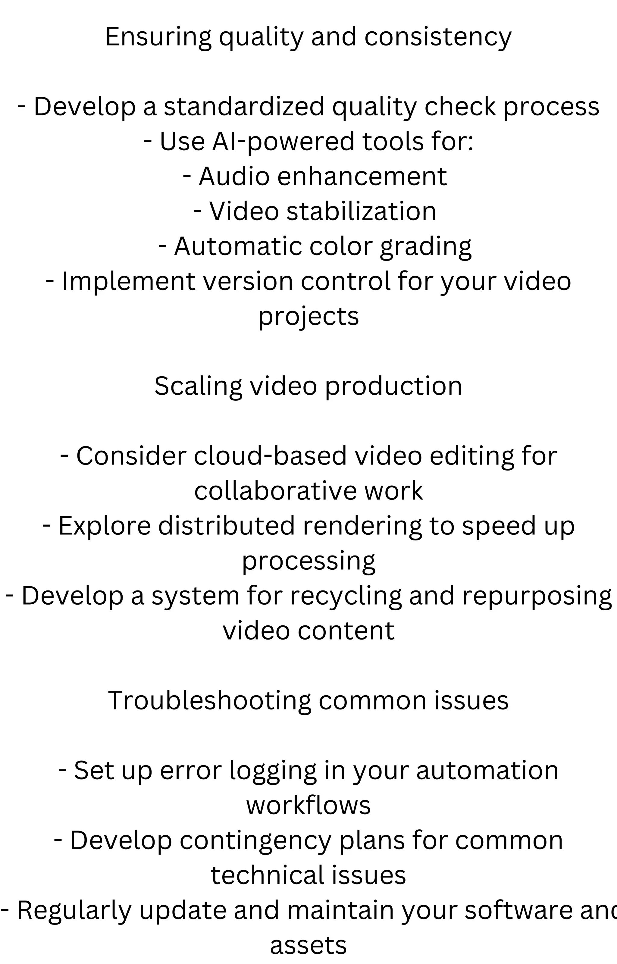 Ensuring quality and consistency
- Develop a standardized quality check process
- Use AI-powered tools for:
- Audio enhancement
- Video stabilization
- Automatic color grading
- Implement version control for your video
projects
Scaling video production
- Consider cloud-based video editing for
collaborative work
- Explore distributed rendering to speed up
processing
- Develop a system for recycling and repurposing
video content
Troubleshooting common issues
- Set up error logging in your automation
workflows
- Develop contingency plans for common
technical issues
- Regularly update and maintain your software and
assets
 