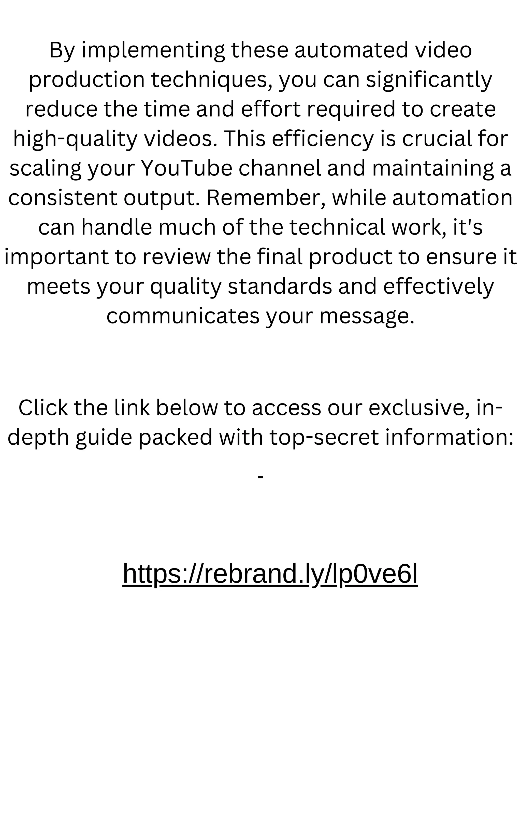 By implementing these automated video
production techniques, you can significantly
reduce the time and effort required to create
high-quality videos. This efficiency is crucial for
scaling your YouTube channel and maintaining a
consistent output. Remember, while automation
can handle much of the technical work, it's
important to review the final product to ensure it
meets your quality standards and effectively
communicates your message.
Click the link below to access our exclusive, in-
depth guide packed with top-secret information:
https://rebrand.ly/lp0ve6l
 