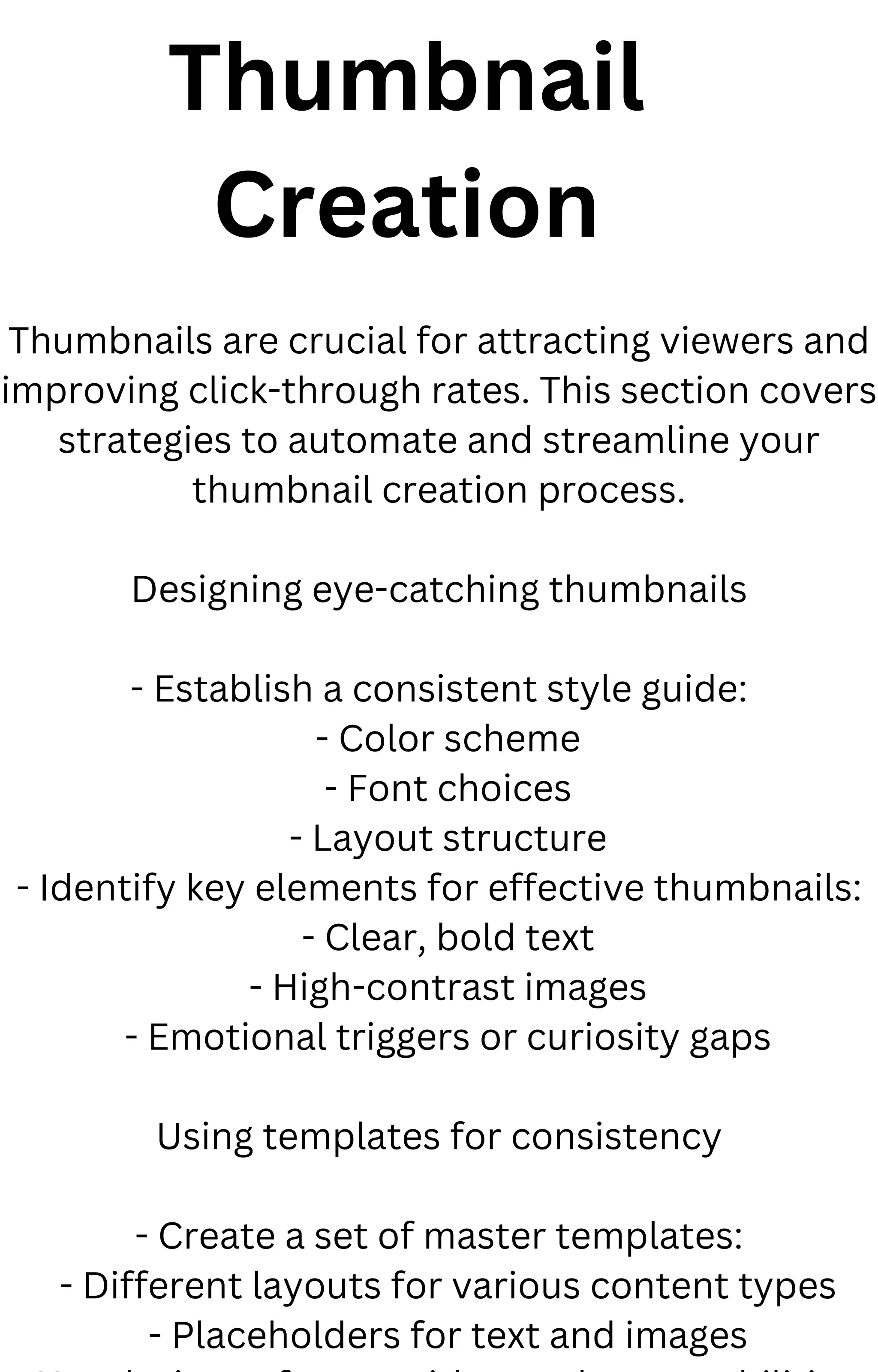 Thumbnail
Creation
Thumbnails are crucial for attracting viewers and
improving click-through rates. This section covers
strategies to automate and streamline your
thumbnail creation process.
Designing eye-catching thumbnails
- Establish a consistent style guide:
- Color scheme
- Font choices
- Layout structure
- Identify key elements for effective thumbnails:
- Clear, bold text
- High-contrast images
- Emotional triggers or curiosity gaps
Using templates for consistency
- Create a set of master templates:
- Different layouts for various content types
- Placeholders for text and images
 