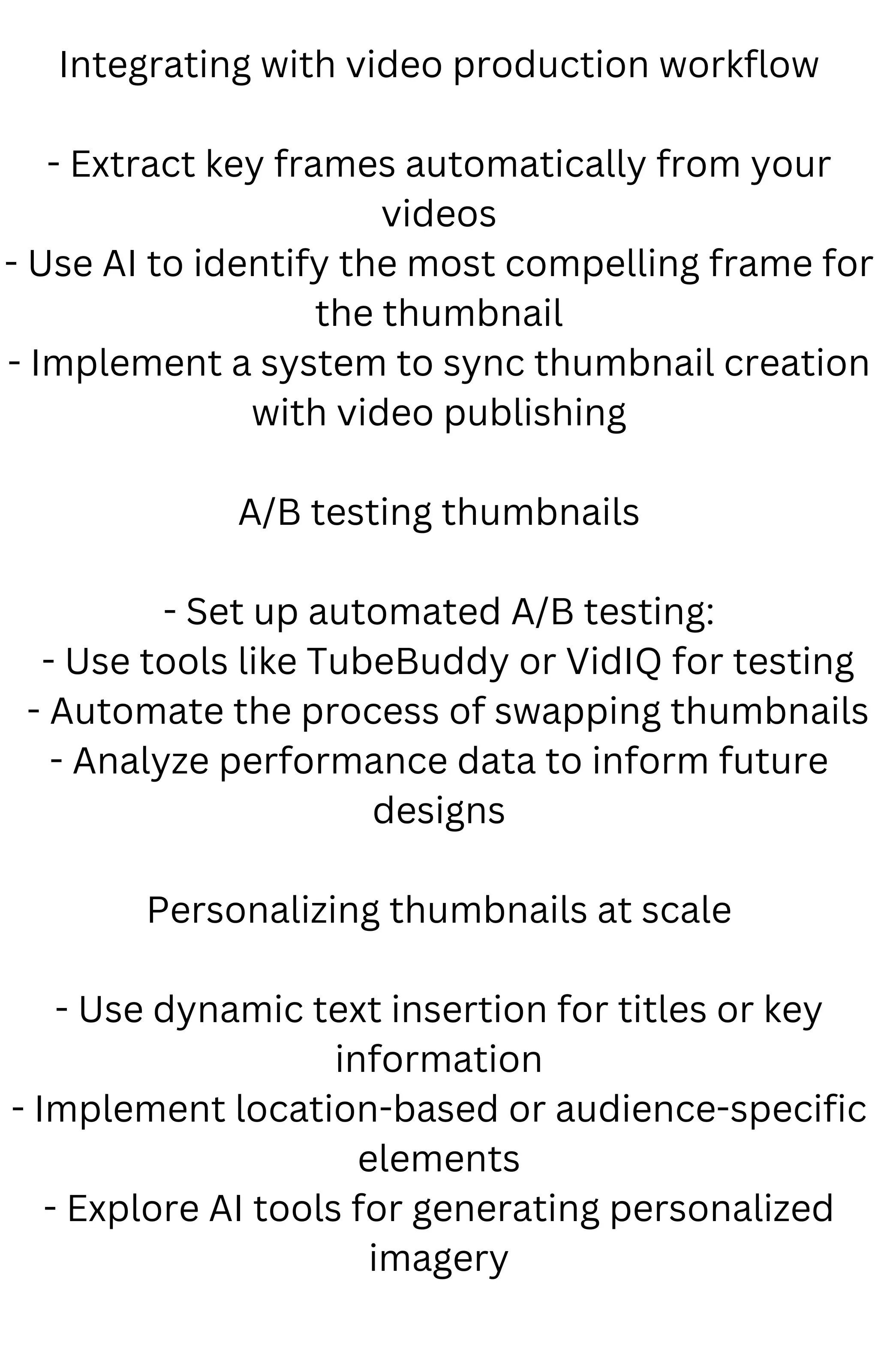 Integrating with video production workflow
- Extract key frames automatically from your
videos
- Use AI to identify the most compelling frame for
the thumbnail
- Implement a system to sync thumbnail creation
with video publishing
A/B testing thumbnails
- Set up automated A/B testing:
- Use tools like TubeBuddy or VidIQ for testing
- Automate the process of swapping thumbnails
- Analyze performance data to inform future
designs
Personalizing thumbnails at scale
- Use dynamic text insertion for titles or key
information
- Implement location-based or audience-specific
elements
- Explore AI tools for generating personalized
imagery
 