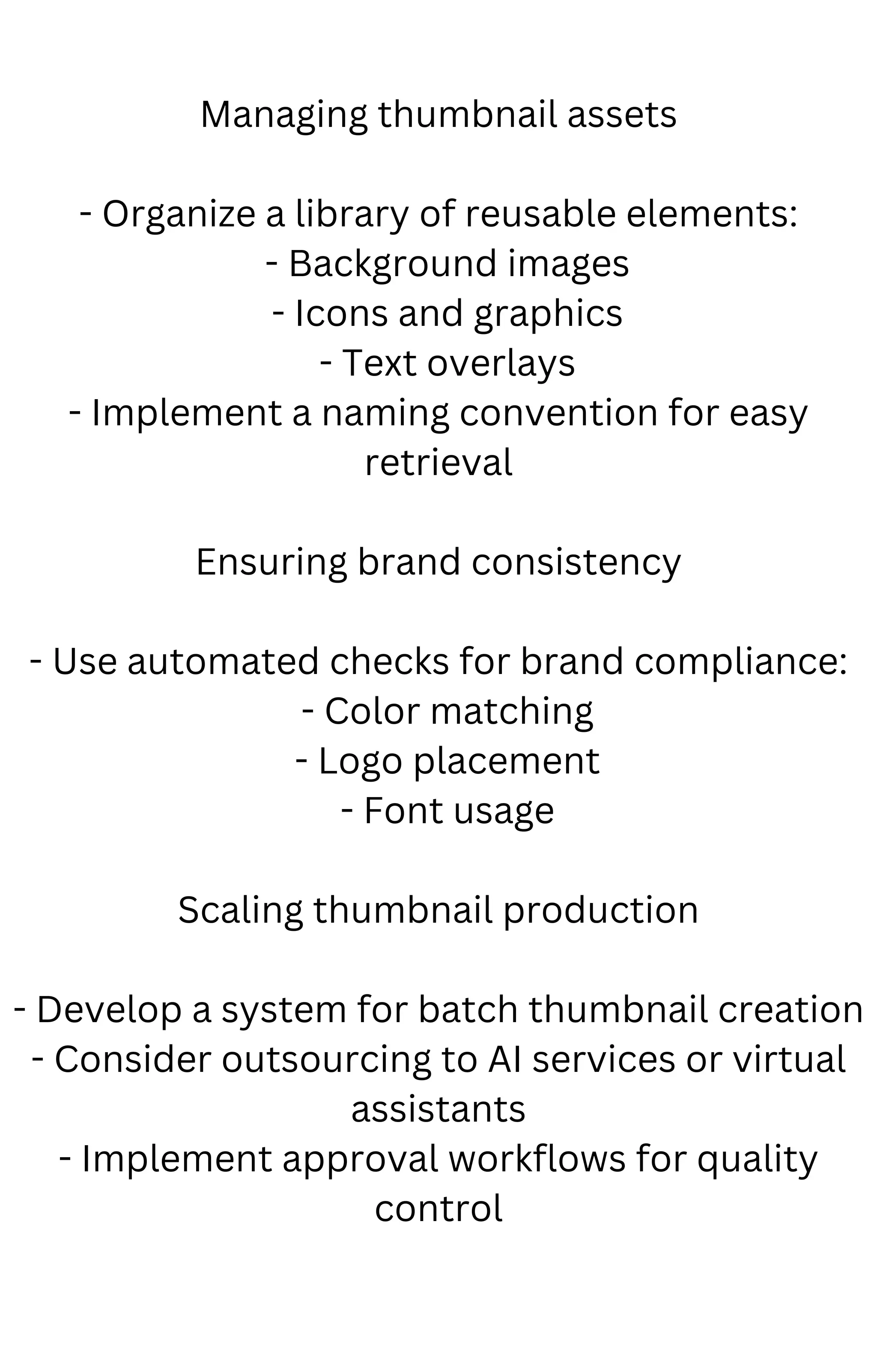 Managing thumbnail assets
- Organize a library of reusable elements:
- Background images
- Icons and graphics
- Text overlays
- Implement a naming convention for easy
retrieval
Ensuring brand consistency
- Use automated checks for brand compliance:
- Color matching
- Logo placement
- Font usage
Scaling thumbnail production
- Develop a system for batch thumbnail creation
- Consider outsourcing to AI services or virtual
assistants
- Implement approval workflows for quality
control
 