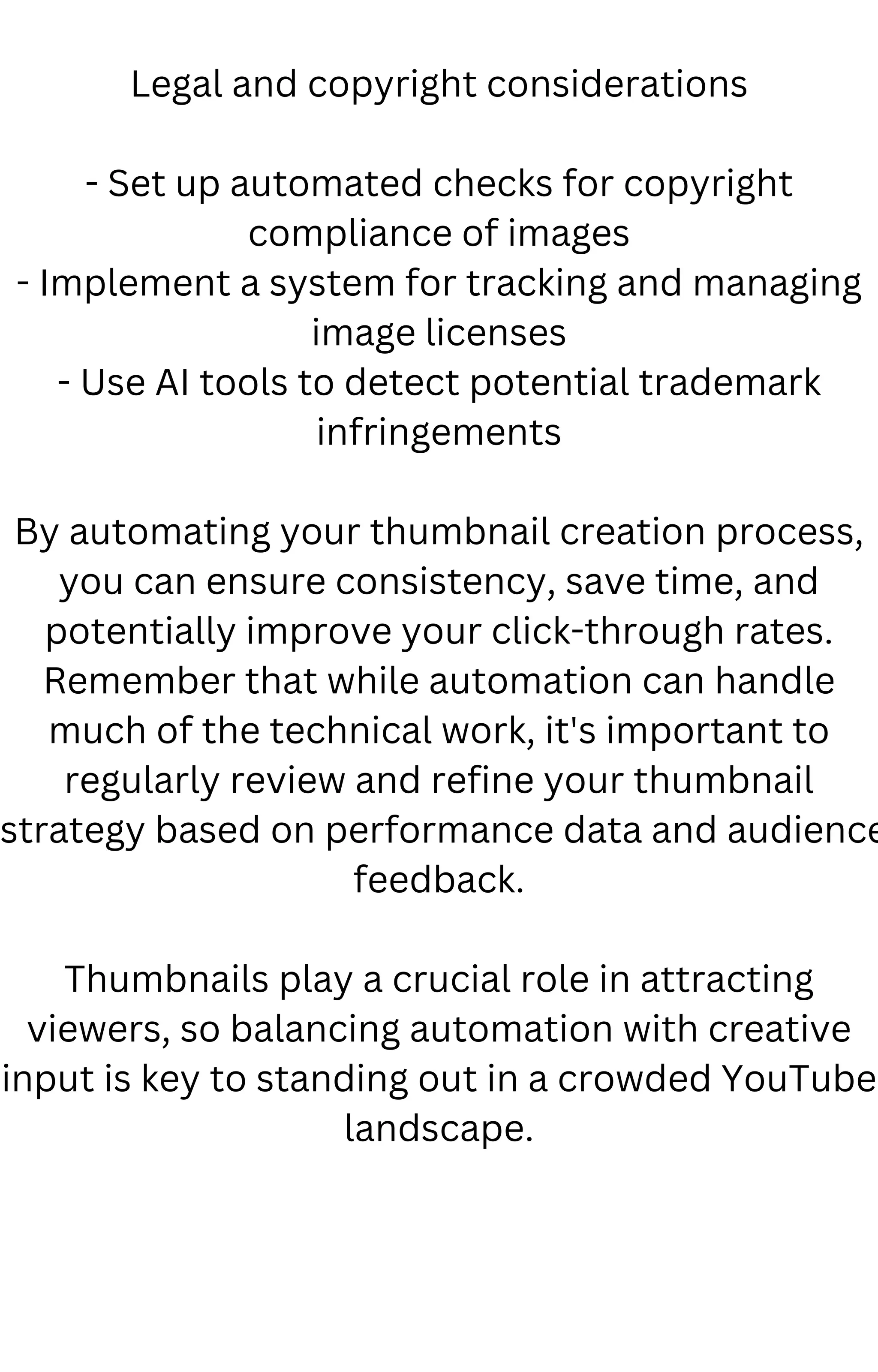 Legal and copyright considerations
- Set up automated checks for copyright
compliance of images
- Implement a system for tracking and managing
image licenses
- Use AI tools to detect potential trademark
infringements
By automating your thumbnail creation process,
you can ensure consistency, save time, and
potentially improve your click-through rates.
Remember that while automation can handle
much of the technical work, it's important to
regularly review and refine your thumbnail
strategy based on performance data and audience
feedback.
Thumbnails play a crucial role in attracting
viewers, so balancing automation with creative
input is key to standing out in a crowded YouTube
landscape.
 