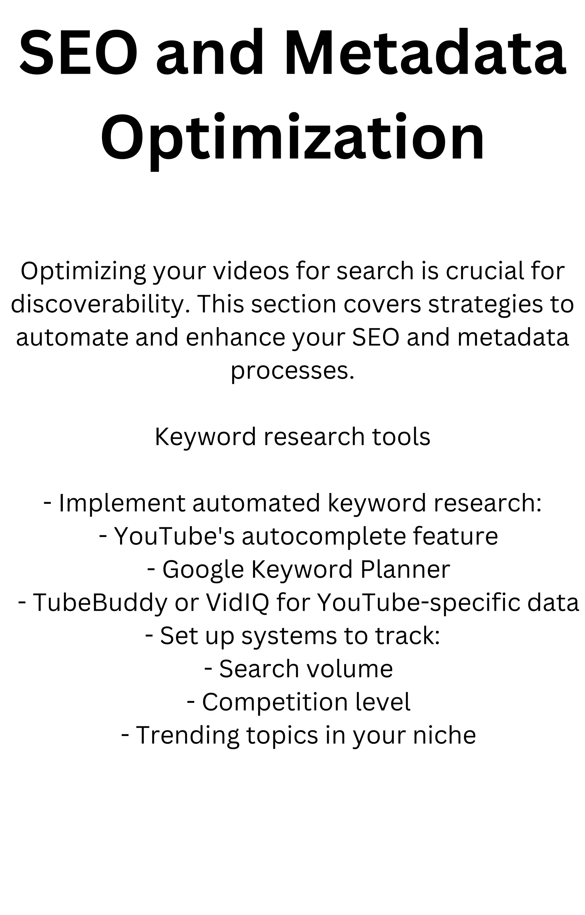 SEO and Metadata
Optimization
Optimizing your videos for search is crucial for
discoverability. This section covers strategies to
automate and enhance your SEO and metadata
processes.
Keyword research tools
- Implement automated keyword research:
- YouTube's autocomplete feature
- Google Keyword Planner
- TubeBuddy or VidIQ for YouTube-specific data
- Set up systems to track:
- Search volume
- Competition level
- Trending topics in your niche
 