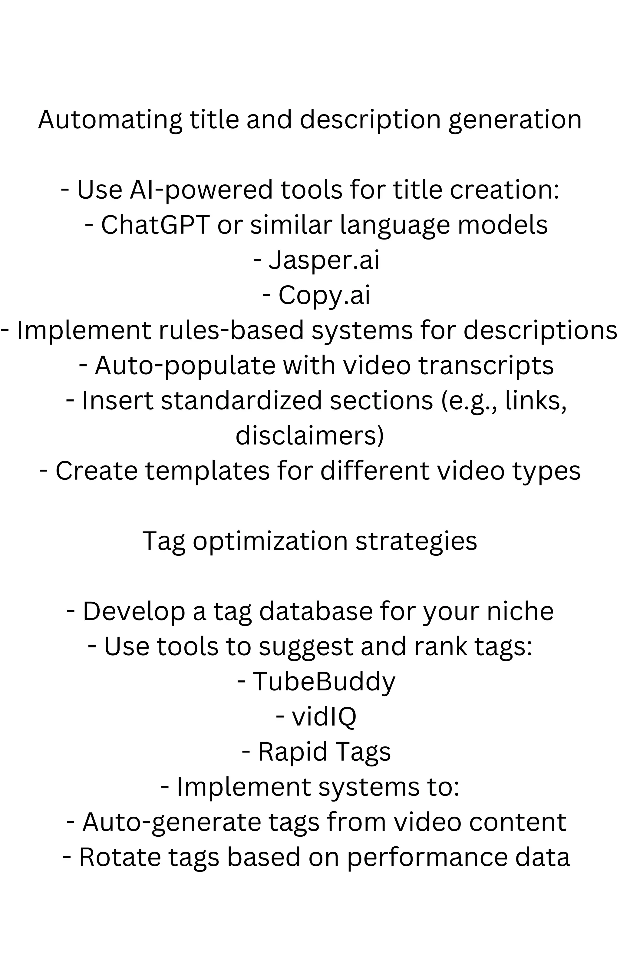 Automating title and description generation
- Use AI-powered tools for title creation:
- ChatGPT or similar language models
- Jasper.ai
- Copy.ai
- Implement rules-based systems for descriptions:
- Auto-populate with video transcripts
- Insert standardized sections (e.g., links,
disclaimers)
- Create templates for different video types
Tag optimization strategies
- Develop a tag database for your niche
- Use tools to suggest and rank tags:
- TubeBuddy
- vidIQ
- Rapid Tags
- Implement systems to:
- Auto-generate tags from video content
- Rotate tags based on performance data
 