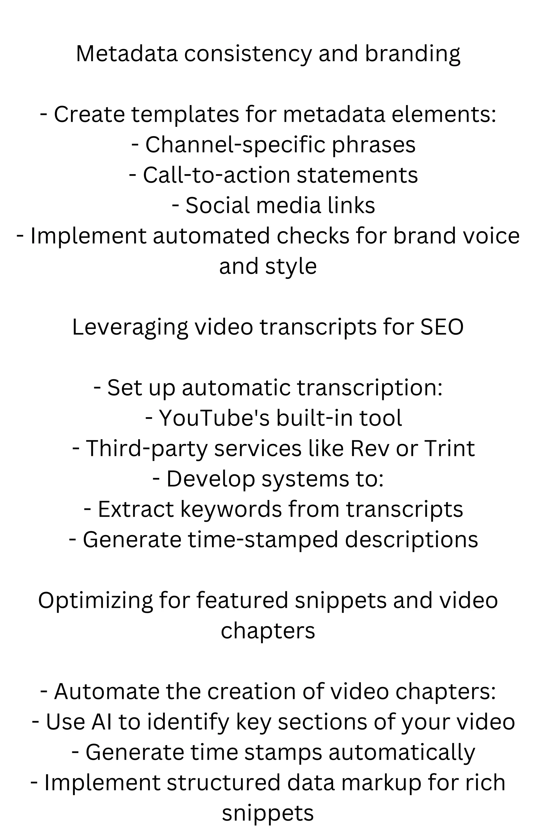 Metadata consistency and branding
- Create templates for metadata elements:
- Channel-specific phrases
- Call-to-action statements
- Social media links
- Implement automated checks for brand voice
and style
Leveraging video transcripts for SEO
- Set up automatic transcription:
- YouTube's built-in tool
- Third-party services like Rev or Trint
- Develop systems to:
- Extract keywords from transcripts
- Generate time-stamped descriptions
Optimizing for featured snippets and video
chapters
- Automate the creation of video chapters:
- Use AI to identify key sections of your video
- Generate time stamps automatically
- Implement structured data markup for rich
snippets
 