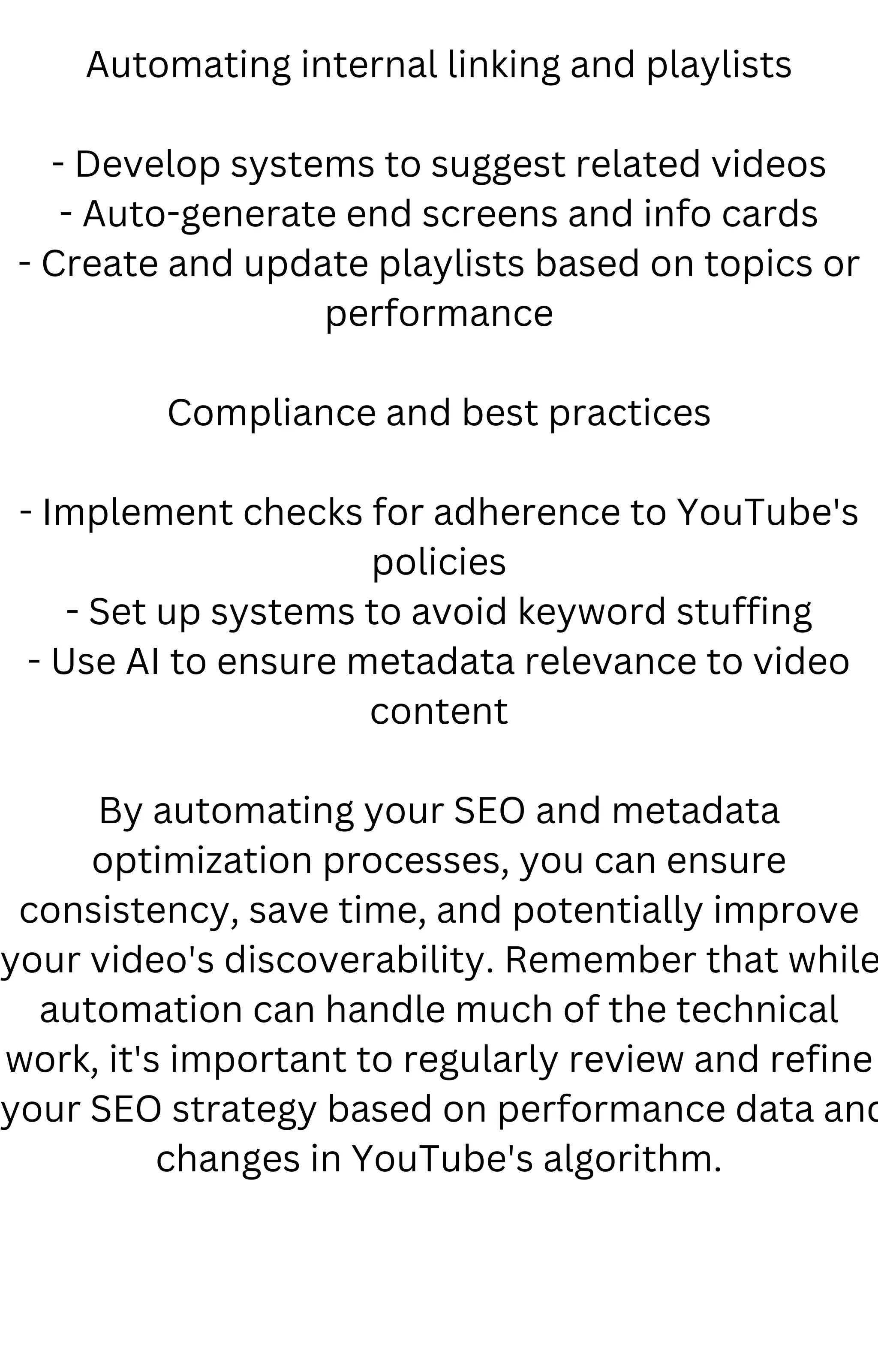 Automating internal linking and playlists
- Develop systems to suggest related videos
- Auto-generate end screens and info cards
- Create and update playlists based on topics or
performance
Compliance and best practices
- Implement checks for adherence to YouTube's
policies
- Set up systems to avoid keyword stuffing
- Use AI to ensure metadata relevance to video
content
By automating your SEO and metadata
optimization processes, you can ensure
consistency, save time, and potentially improve
your video's discoverability. Remember that while
automation can handle much of the technical
work, it's important to regularly review and refine
your SEO strategy based on performance data and
changes in YouTube's algorithm.
 