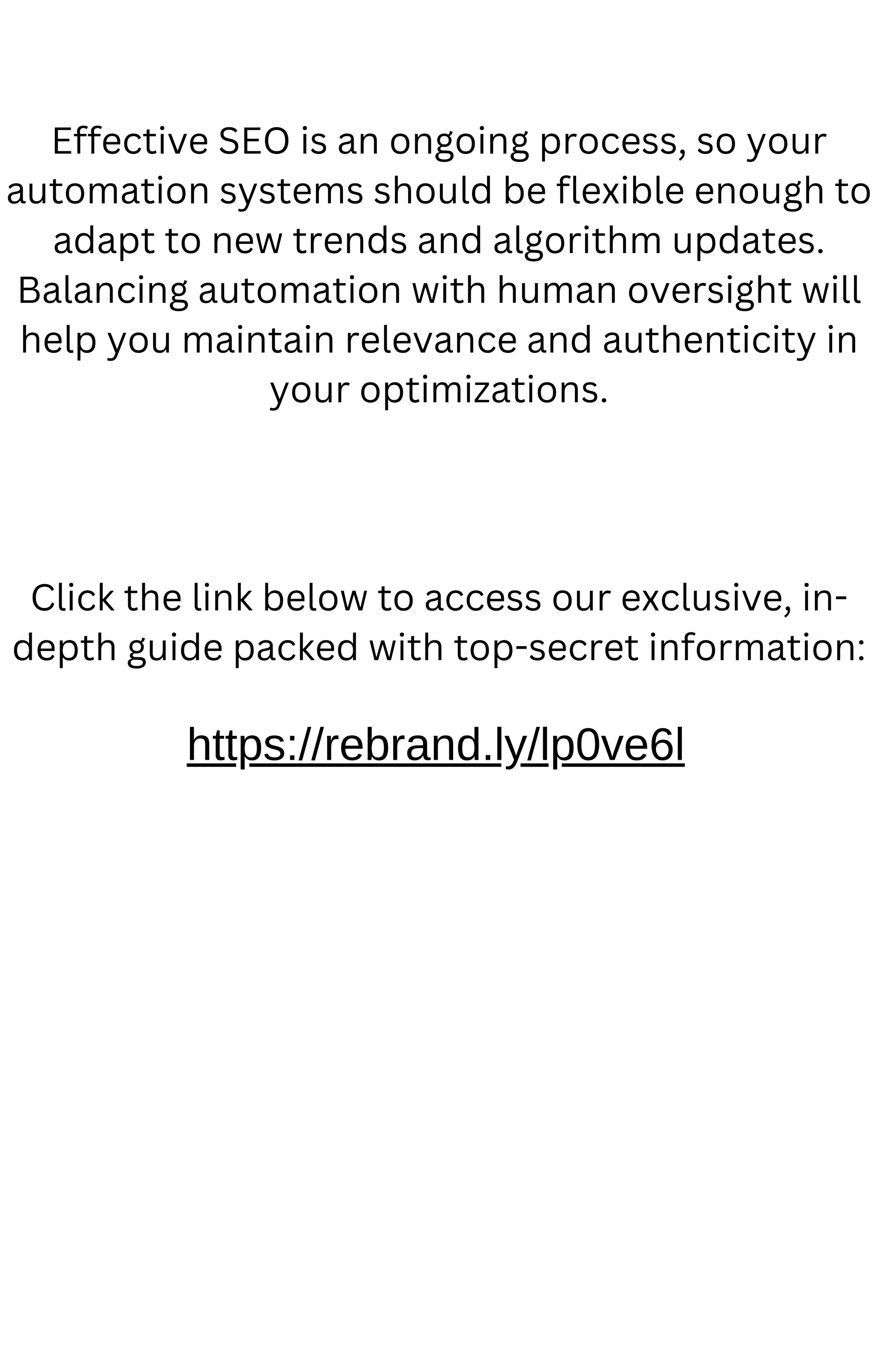 Effective SEO is an ongoing process, so your
automation systems should be flexible enough to
adapt to new trends and algorithm updates.
Balancing automation with human oversight will
help you maintain relevance and authenticity in
your optimizations.
https://rebrand.ly/lp0ve6l
Click the link below to access our exclusive, in-
depth guide packed with top-secret information:
 