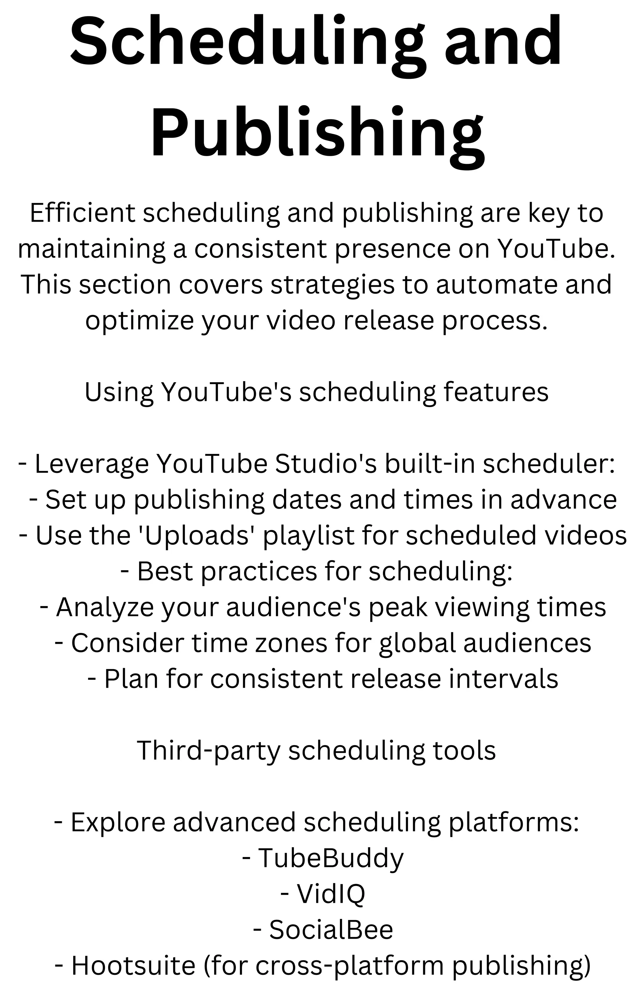 Scheduling and
Publishing
Efficient scheduling and publishing are key to
maintaining a consistent presence on YouTube.
This section covers strategies to automate and
optimize your video release process.
Using YouTube's scheduling features
- Leverage YouTube Studio's built-in scheduler:
- Set up publishing dates and times in advance
- Use the 'Uploads' playlist for scheduled videos
- Best practices for scheduling:
- Analyze your audience's peak viewing times
- Consider time zones for global audiences
- Plan for consistent release intervals
Third-party scheduling tools
- Explore advanced scheduling platforms:
- TubeBuddy
- VidIQ
- SocialBee
- Hootsuite (for cross-platform publishing)
 