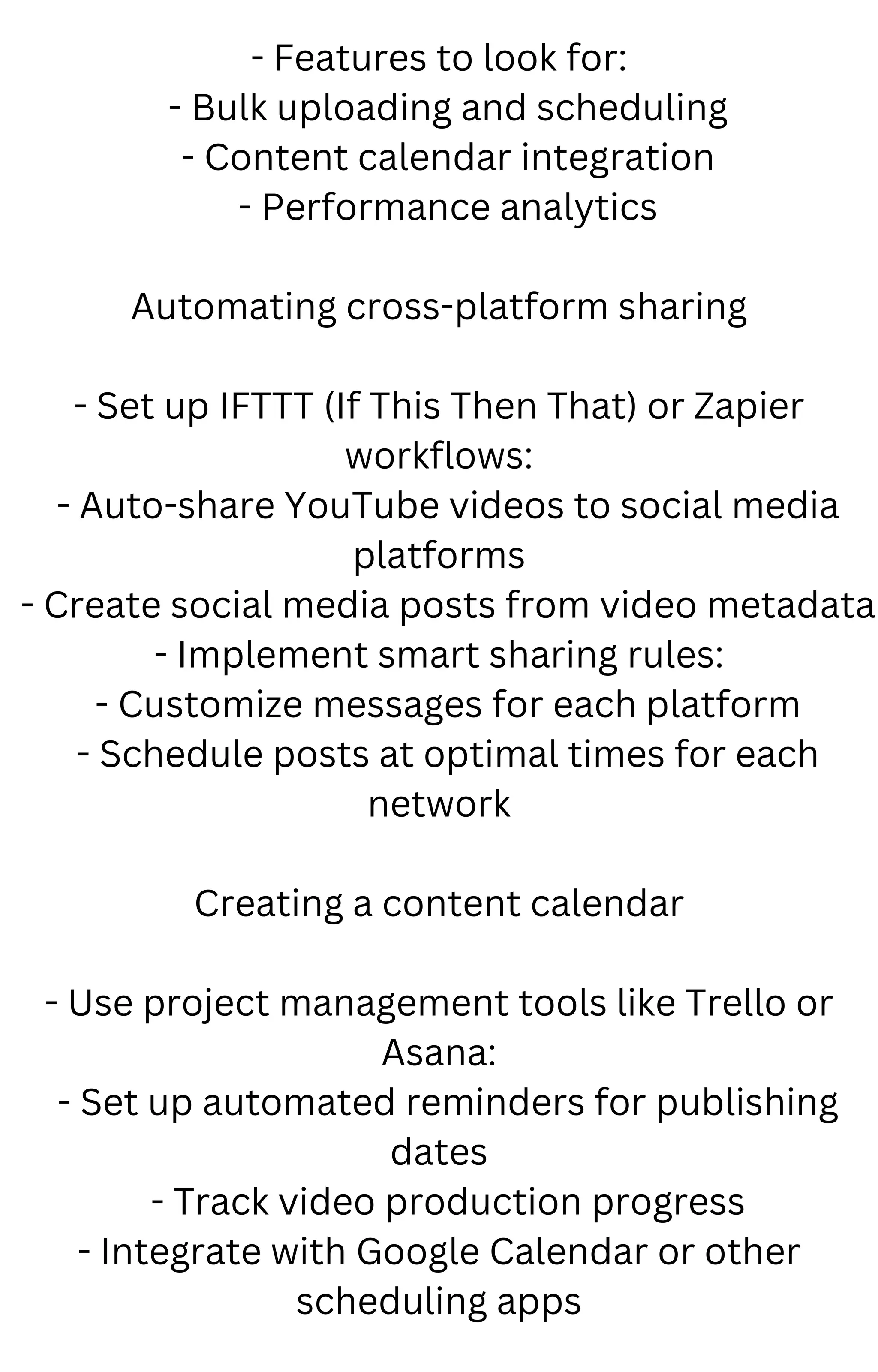 - Features to look for:
- Bulk uploading and scheduling
- Content calendar integration
- Performance analytics
Automating cross-platform sharing
- Set up IFTTT (If This Then That) or Zapier
workflows:
- Auto-share YouTube videos to social media
platforms
- Create social media posts from video metadata
- Implement smart sharing rules:
- Customize messages for each platform
- Schedule posts at optimal times for each
network
Creating a content calendar
- Use project management tools like Trello or
Asana:
- Set up automated reminders for publishing
dates
- Track video production progress
- Integrate with Google Calendar or other
scheduling apps
 