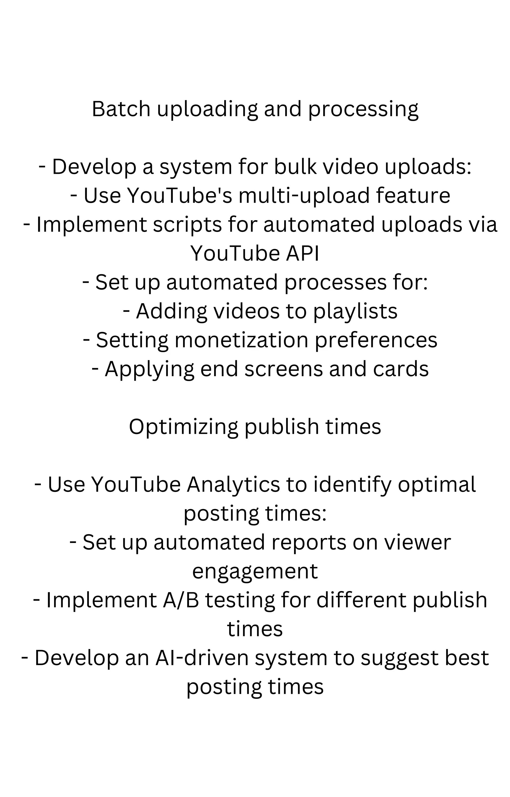 Batch uploading and processing
- Develop a system for bulk video uploads:
- Use YouTube's multi-upload feature
- Implement scripts for automated uploads via
YouTube API
- Set up automated processes for:
- Adding videos to playlists
- Setting monetization preferences
- Applying end screens and cards
Optimizing publish times
- Use YouTube Analytics to identify optimal
posting times:
- Set up automated reports on viewer
engagement
- Implement A/B testing for different publish
times
- Develop an AI-driven system to suggest best
posting times
 