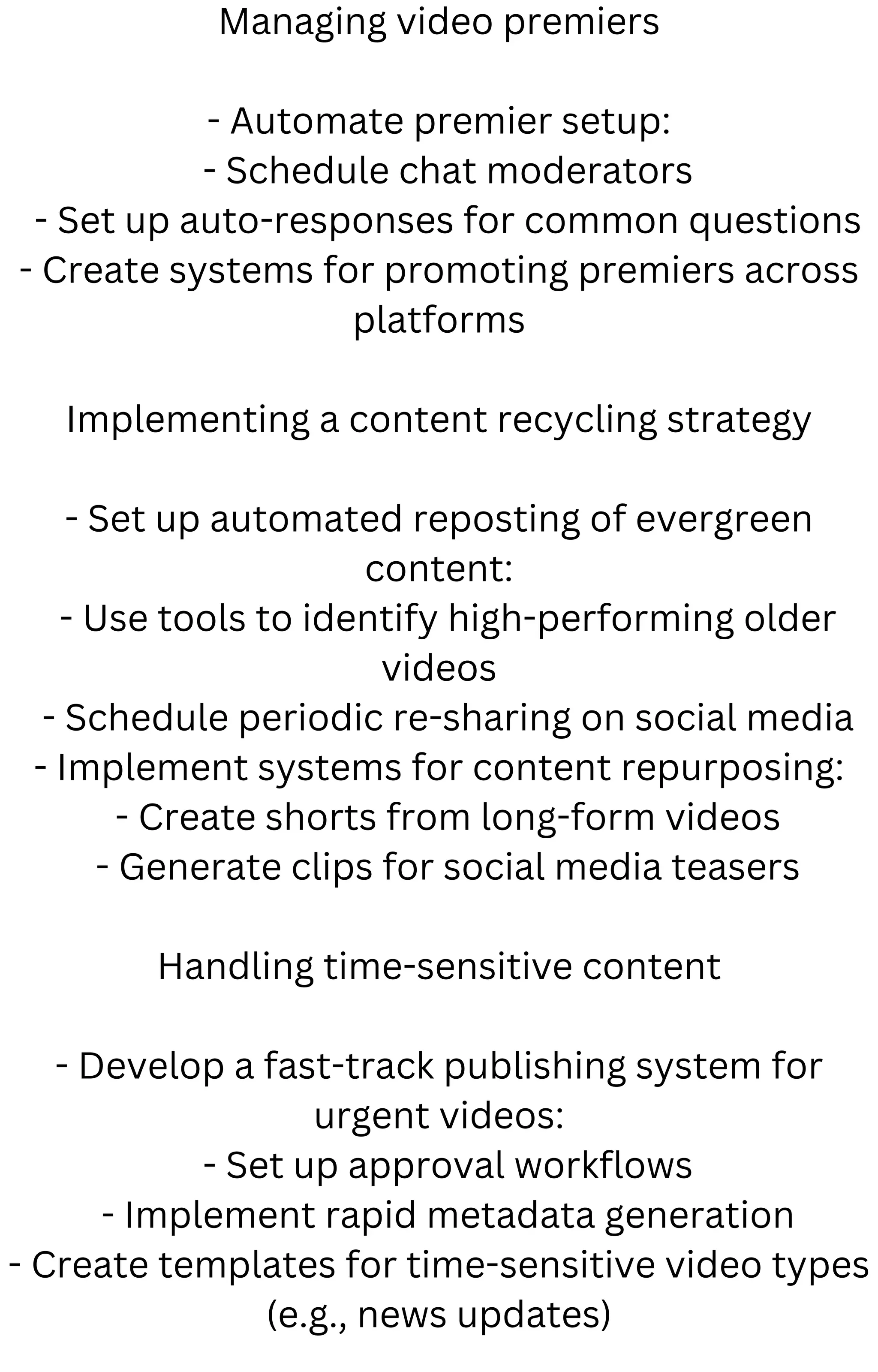 Managing video premiers
- Automate premier setup:
- Schedule chat moderators
- Set up auto-responses for common questions
- Create systems for promoting premiers across
platforms
Implementing a content recycling strategy
- Set up automated reposting of evergreen
content:
- Use tools to identify high-performing older
videos
- Schedule periodic re-sharing on social media
- Implement systems for content repurposing:
- Create shorts from long-form videos
- Generate clips for social media teasers
Handling time-sensitive content
- Develop a fast-track publishing system for
urgent videos:
- Set up approval workflows
- Implement rapid metadata generation
- Create templates for time-sensitive video types
(e.g., news updates)
 