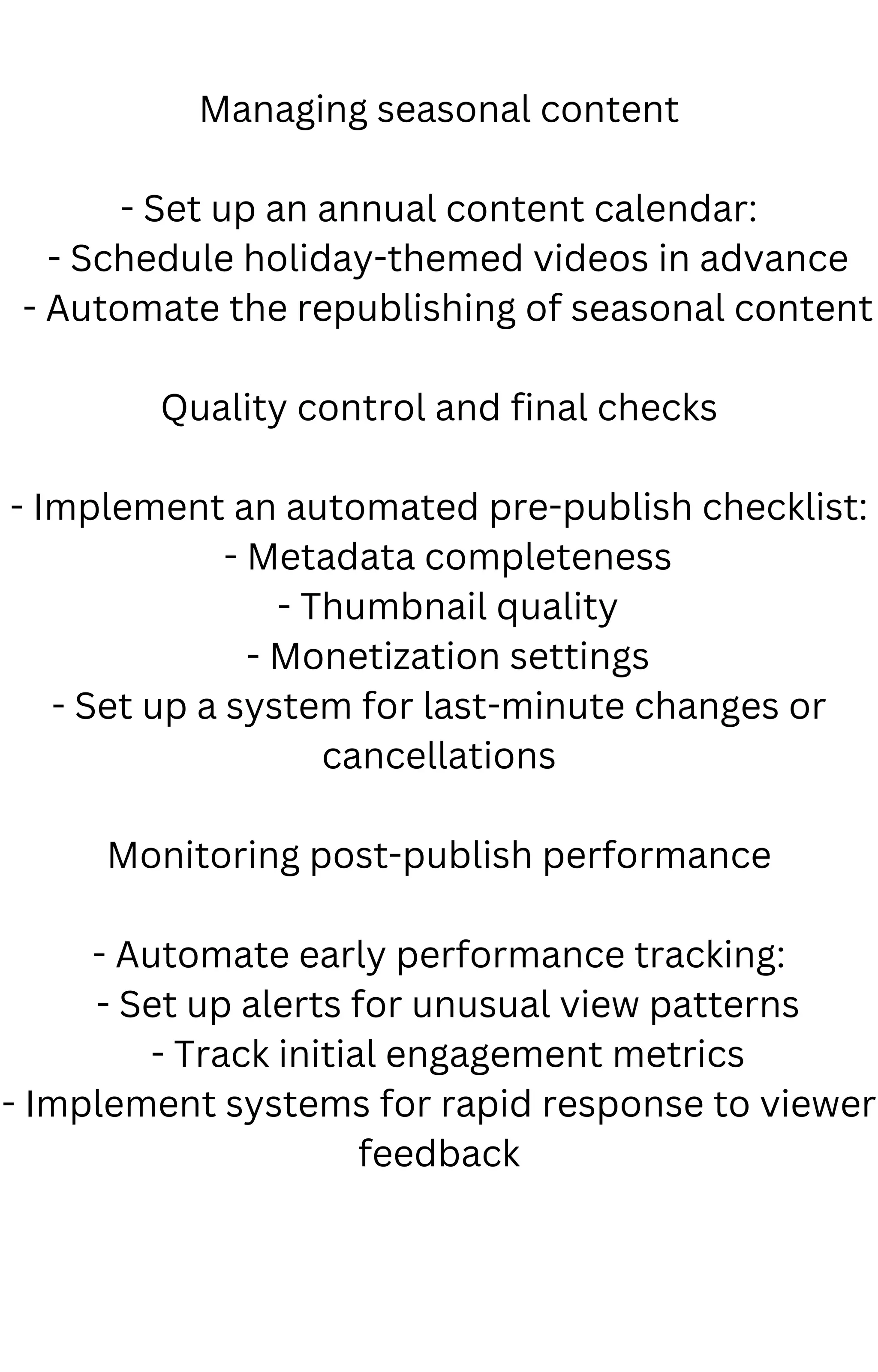 Managing seasonal content
- Set up an annual content calendar:
- Schedule holiday-themed videos in advance
- Automate the republishing of seasonal content
Quality control and final checks
- Implement an automated pre-publish checklist:
- Metadata completeness
- Thumbnail quality
- Monetization settings
- Set up a system for last-minute changes or
cancellations
Monitoring post-publish performance
- Automate early performance tracking:
- Set up alerts for unusual view patterns
- Track initial engagement metrics
- Implement systems for rapid response to viewer
feedback
 