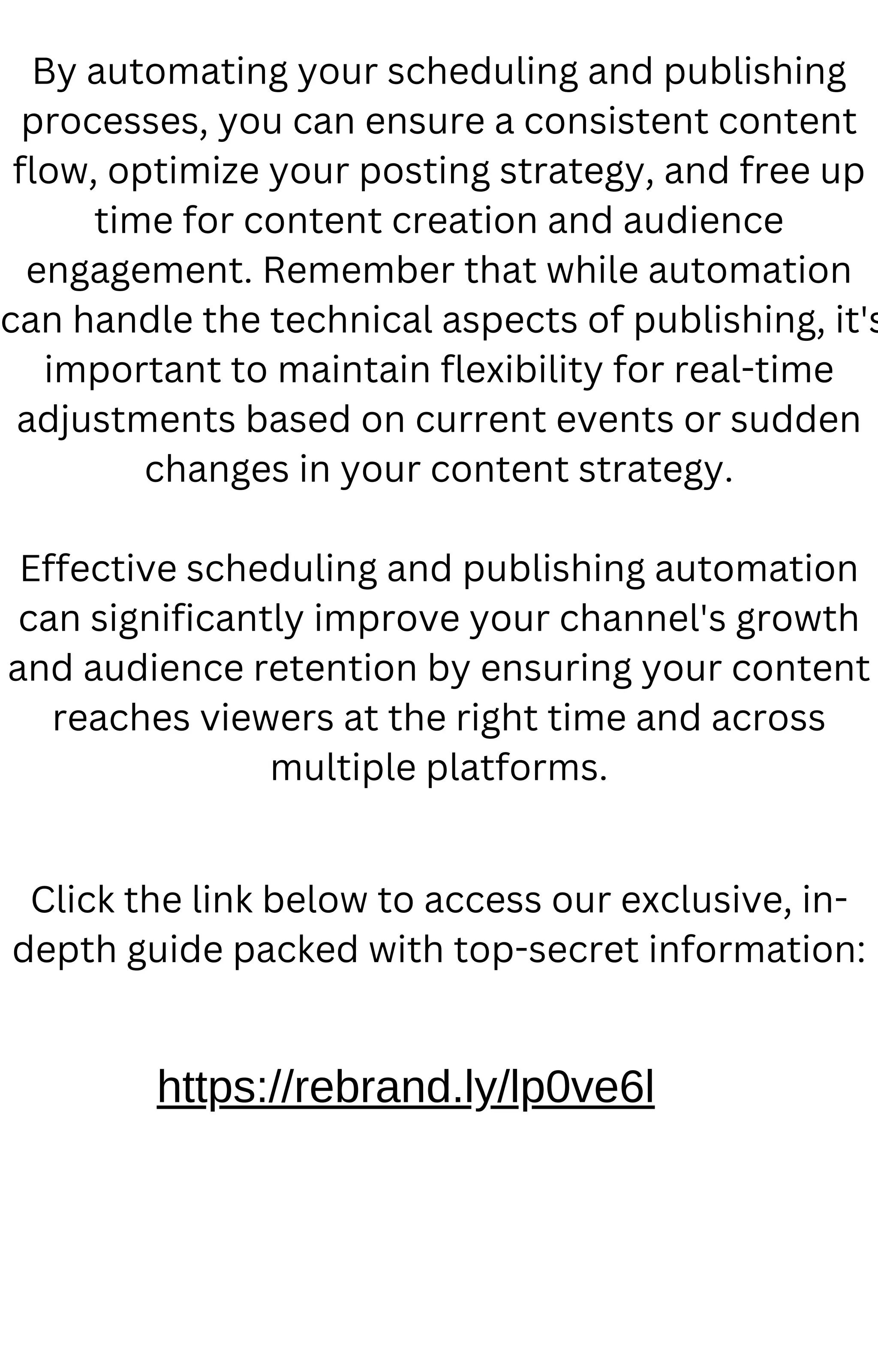 By automating your scheduling and publishing
processes, you can ensure a consistent content
flow, optimize your posting strategy, and free up
time for content creation and audience
engagement. Remember that while automation
can handle the technical aspects of publishing, it's
important to maintain flexibility for real-time
adjustments based on current events or sudden
changes in your content strategy.
Effective scheduling and publishing automation
can significantly improve your channel's growth
and audience retention by ensuring your content
reaches viewers at the right time and across
multiple platforms.
https://rebrand.ly/lp0ve6l
Click the link below to access our exclusive, in-
depth guide packed with top-secret information:
 