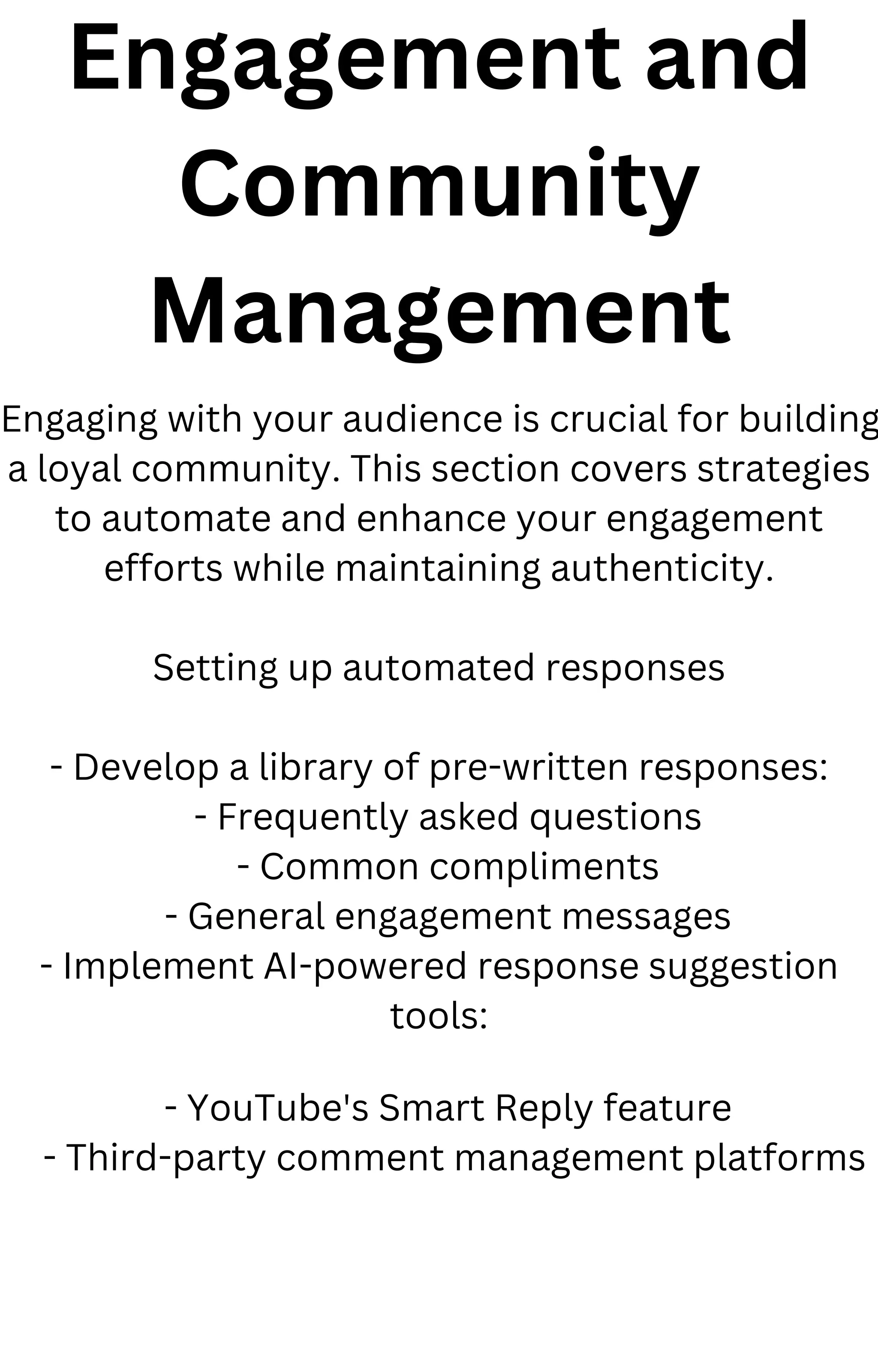 Engagement and
Community
Management
Engaging with your audience is crucial for building
a loyal community. This section covers strategies
to automate and enhance your engagement
efforts while maintaining authenticity.
Setting up automated responses
- Develop a library of pre-written responses:
- Frequently asked questions
- Common compliments
- General engagement messages
- Implement AI-powered response suggestion
tools:
- YouTube's Smart Reply feature
- Third-party comment management platforms
 