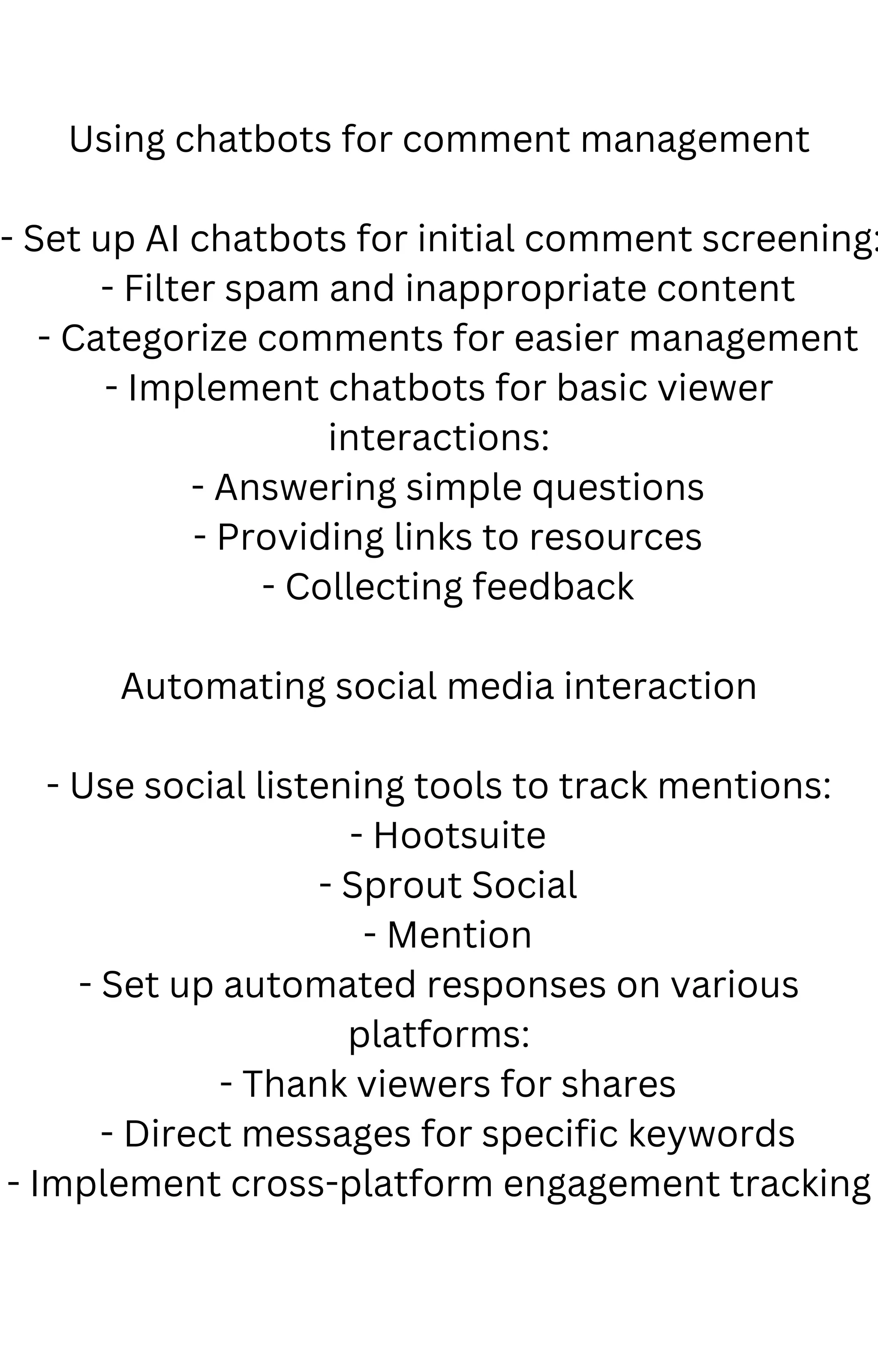 Using chatbots for comment management
- Set up AI chatbots for initial comment screening:
- Filter spam and inappropriate content
- Categorize comments for easier management
- Implement chatbots for basic viewer
interactions:
- Answering simple questions
- Providing links to resources
- Collecting feedback
Automating social media interaction
- Use social listening tools to track mentions:
- Hootsuite
- Sprout Social
- Mention
- Set up automated responses on various
platforms:
- Thank viewers for shares
- Direct messages for specific keywords
- Implement cross-platform engagement tracking
 