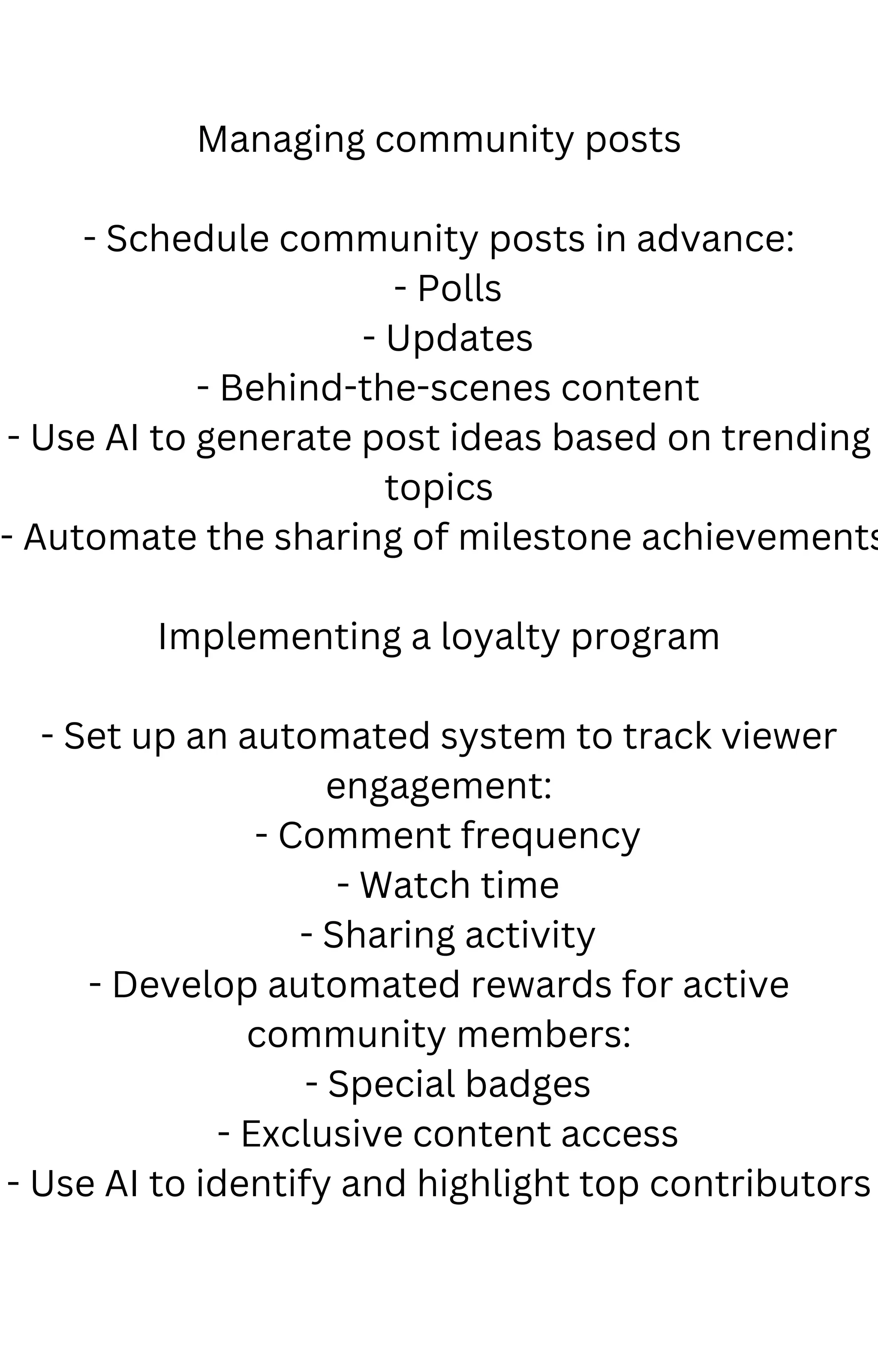 Managing community posts
- Schedule community posts in advance:
- Polls
- Updates
- Behind-the-scenes content
- Use AI to generate post ideas based on trending
topics
- Automate the sharing of milestone achievements
Implementing a loyalty program
- Set up an automated system to track viewer
engagement:
- Comment frequency
- Watch time
- Sharing activity
- Develop automated rewards for active
community members:
- Special badges
- Exclusive content access
- Use AI to identify and highlight top contributors
 