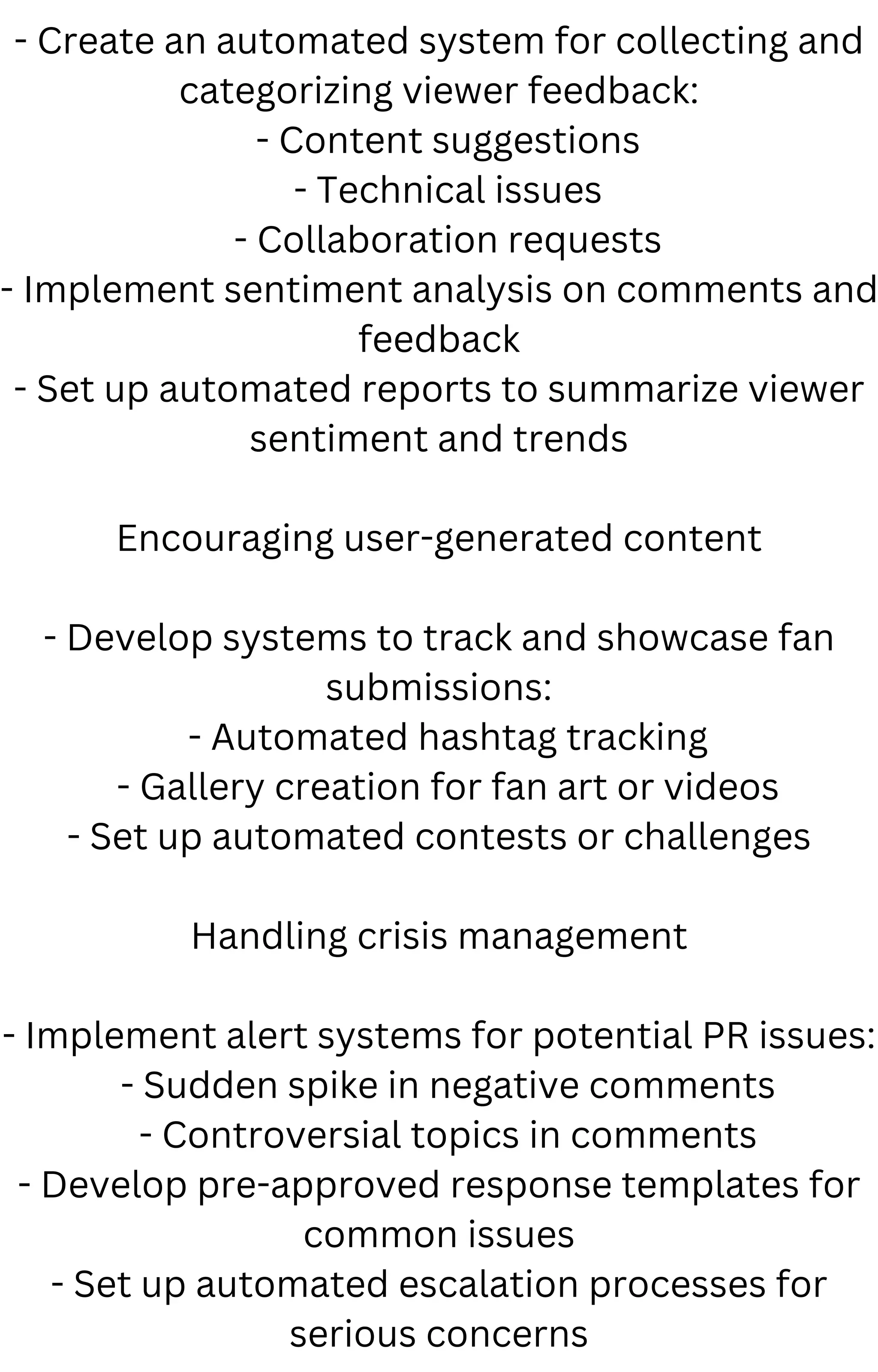 - Create an automated system for collecting and
categorizing viewer feedback:
- Content suggestions
- Technical issues
- Collaboration requests
- Implement sentiment analysis on comments and
feedback
- Set up automated reports to summarize viewer
sentiment and trends
Encouraging user-generated content
- Develop systems to track and showcase fan
submissions:
- Automated hashtag tracking
- Gallery creation for fan art or videos
- Set up automated contests or challenges
Handling crisis management
- Implement alert systems for potential PR issues:
- Sudden spike in negative comments
- Controversial topics in comments
- Develop pre-approved response templates for
common issues
- Set up automated escalation processes for
serious concerns
 