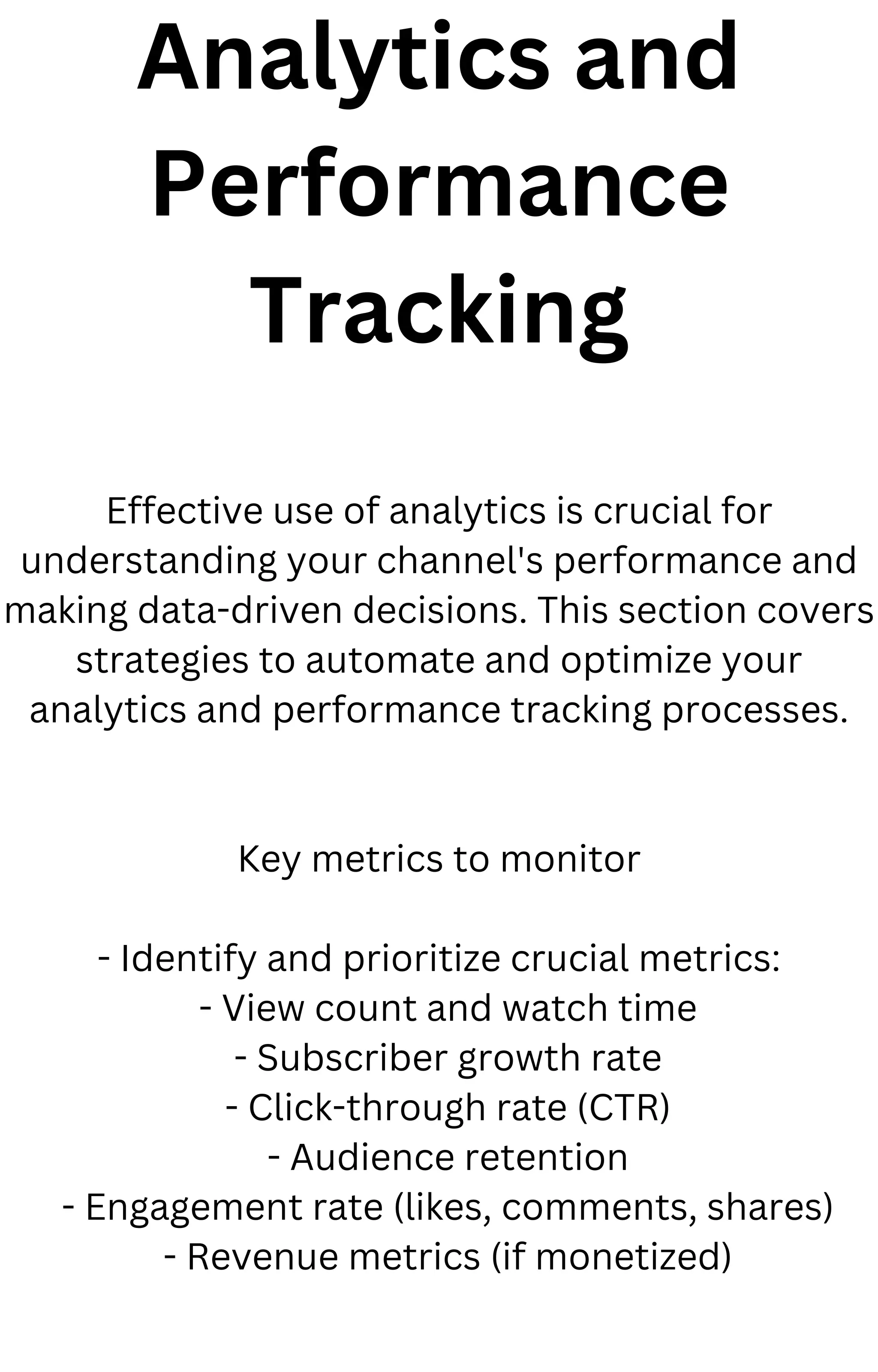 Analytics and
Performance
Tracking
Effective use of analytics is crucial for
understanding your channel's performance and
making data-driven decisions. This section covers
strategies to automate and optimize your
analytics and performance tracking processes.
Key metrics to monitor
- Identify and prioritize crucial metrics:
- View count and watch time
- Subscriber growth rate
- Click-through rate (CTR)
- Audience retention
- Engagement rate (likes, comments, shares)
- Revenue metrics (if monetized)
 