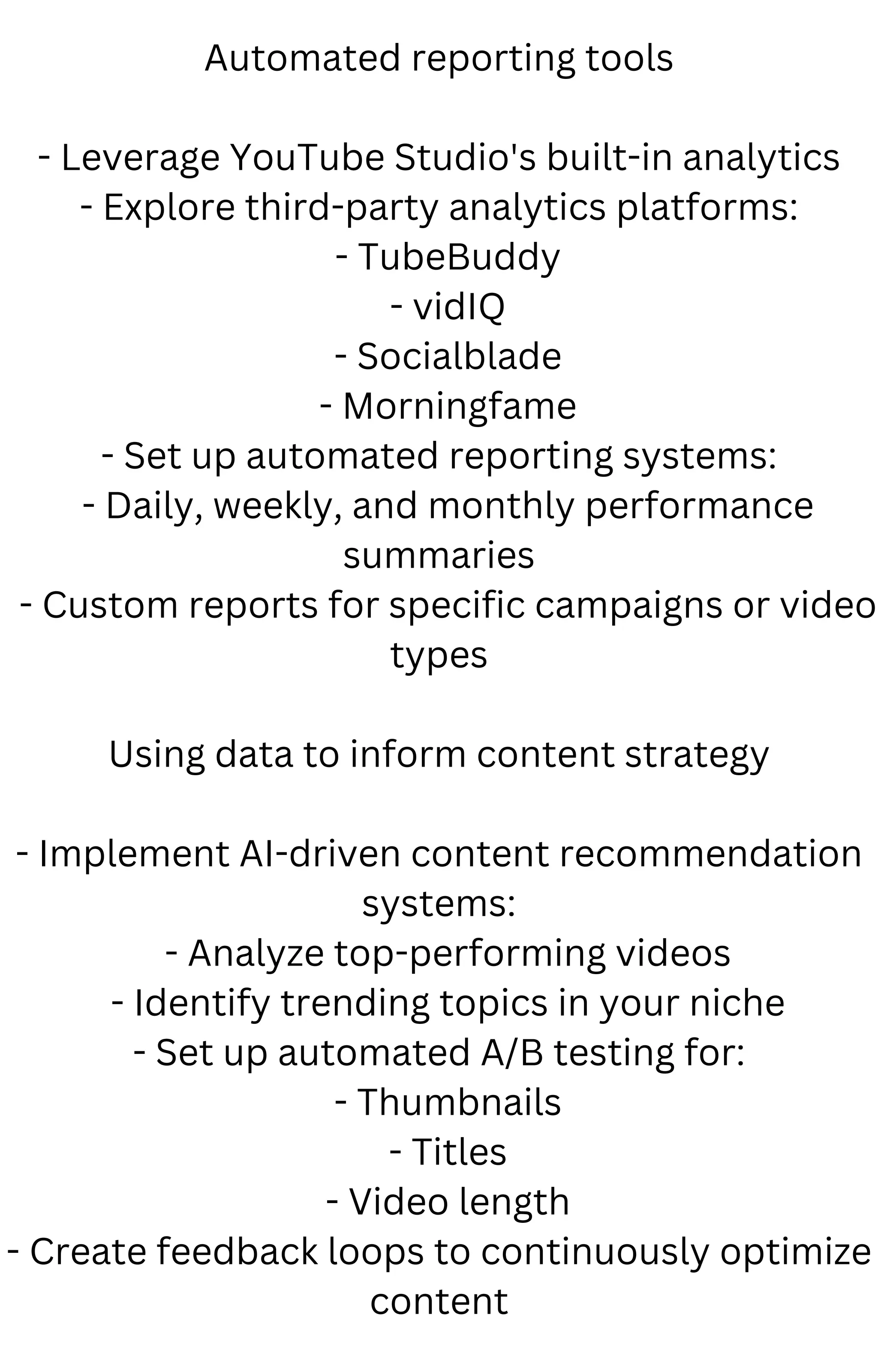 Automated reporting tools
- Leverage YouTube Studio's built-in analytics
- Explore third-party analytics platforms:
- TubeBuddy
- vidIQ
- Socialblade
- Morningfame
- Set up automated reporting systems:
- Daily, weekly, and monthly performance
summaries
- Custom reports for specific campaigns or video
types
Using data to inform content strategy
- Implement AI-driven content recommendation
systems:
- Analyze top-performing videos
- Identify trending topics in your niche
- Set up automated A/B testing for:
- Thumbnails
- Titles
- Video length
- Create feedback loops to continuously optimize
content
 