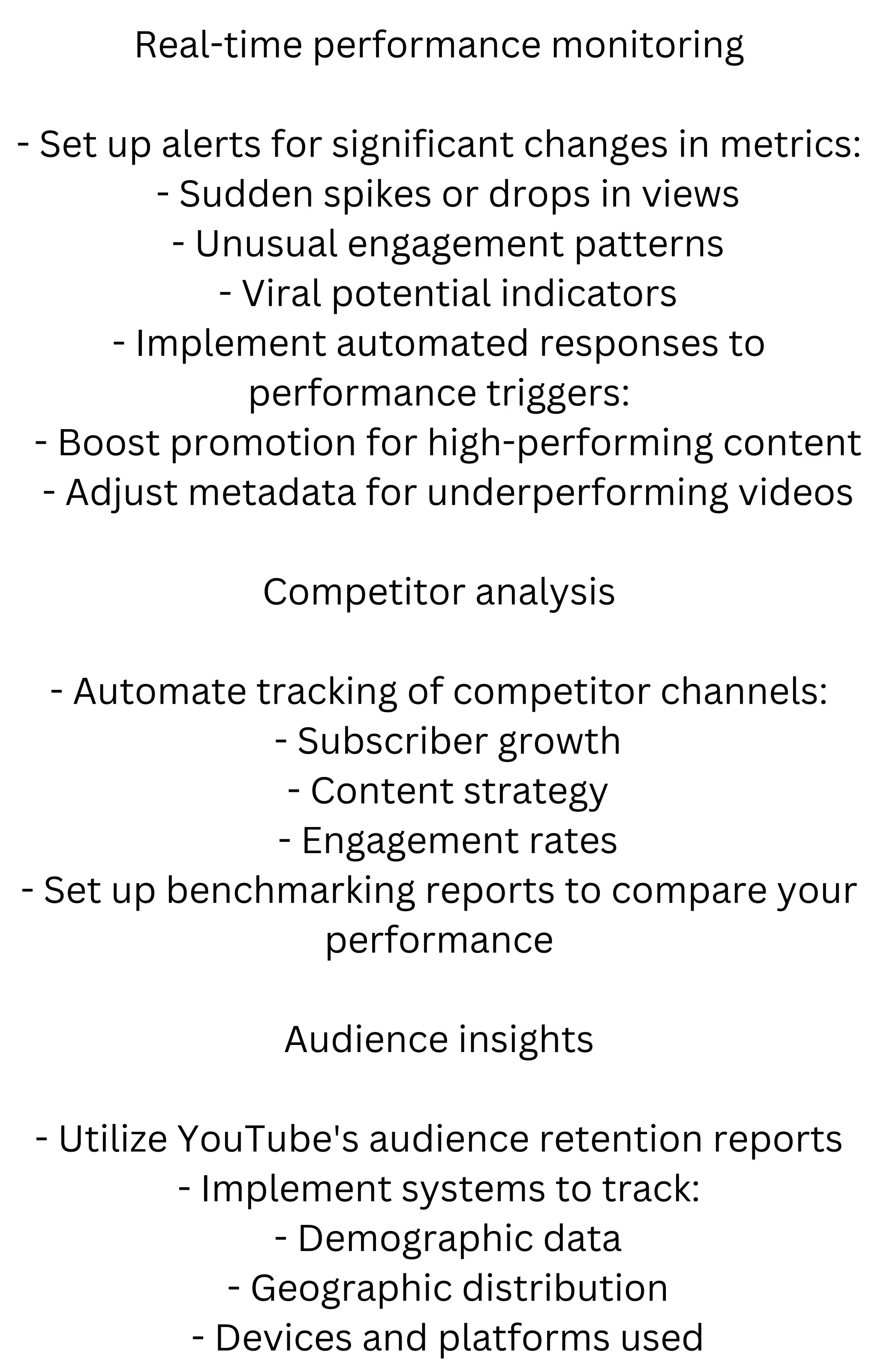 Real-time performance monitoring
- Set up alerts for significant changes in metrics:
- Sudden spikes or drops in views
- Unusual engagement patterns
- Viral potential indicators
- Implement automated responses to
performance triggers:
- Boost promotion for high-performing content
- Adjust metadata for underperforming videos
Competitor analysis
- Automate tracking of competitor channels:
- Subscriber growth
- Content strategy
- Engagement rates
- Set up benchmarking reports to compare your
performance
Audience insights
- Utilize YouTube's audience retention reports
- Implement systems to track:
- Demographic data
- Geographic distribution
- Devices and platforms used
 