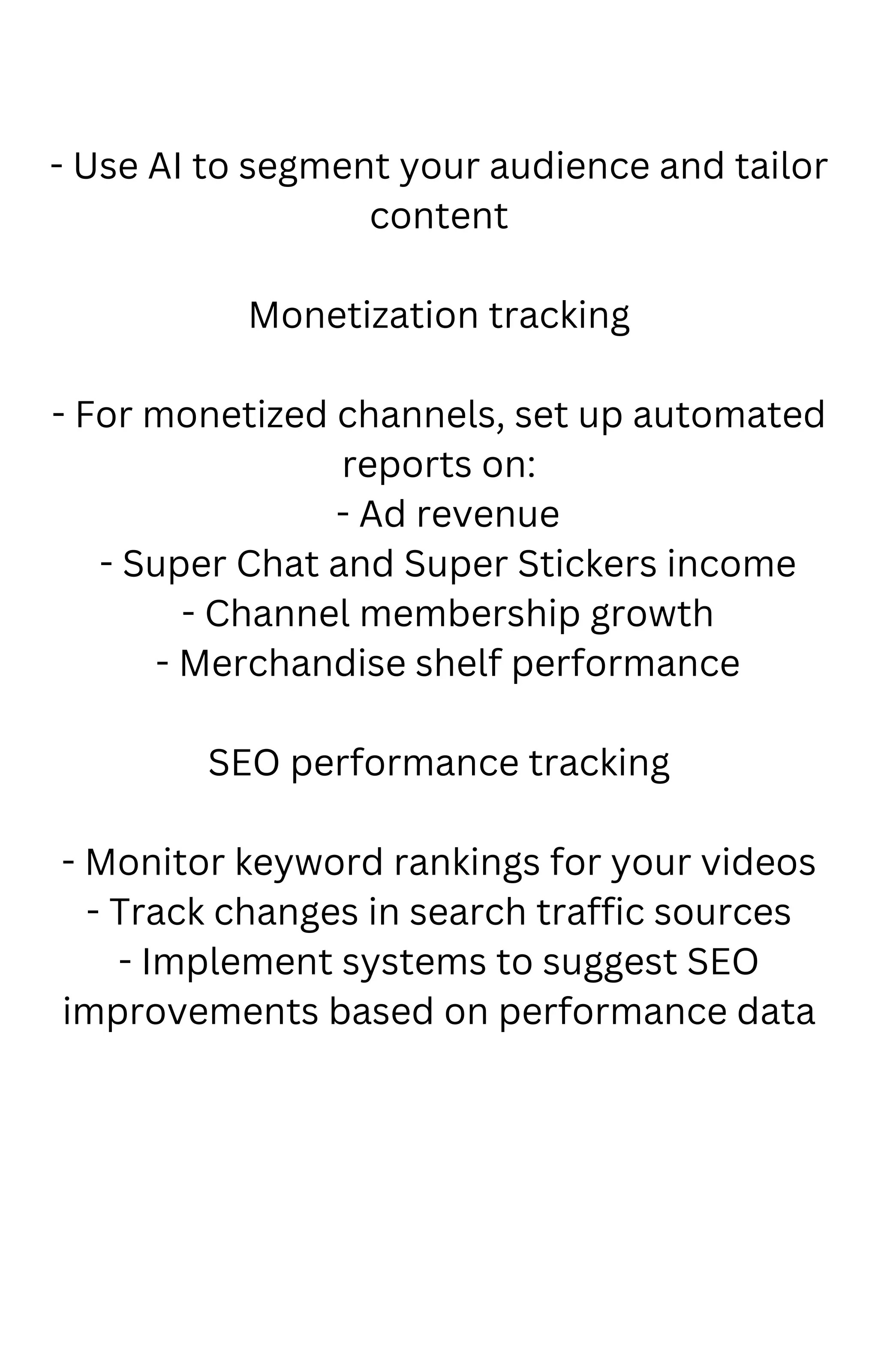 - Use AI to segment your audience and tailor
content
Monetization tracking
- For monetized channels, set up automated
reports on:
- Ad revenue
- Super Chat and Super Stickers income
- Channel membership growth
- Merchandise shelf performance
SEO performance tracking
- Monitor keyword rankings for your videos
- Track changes in search traffic sources
- Implement systems to suggest SEO
improvements based on performance data
 