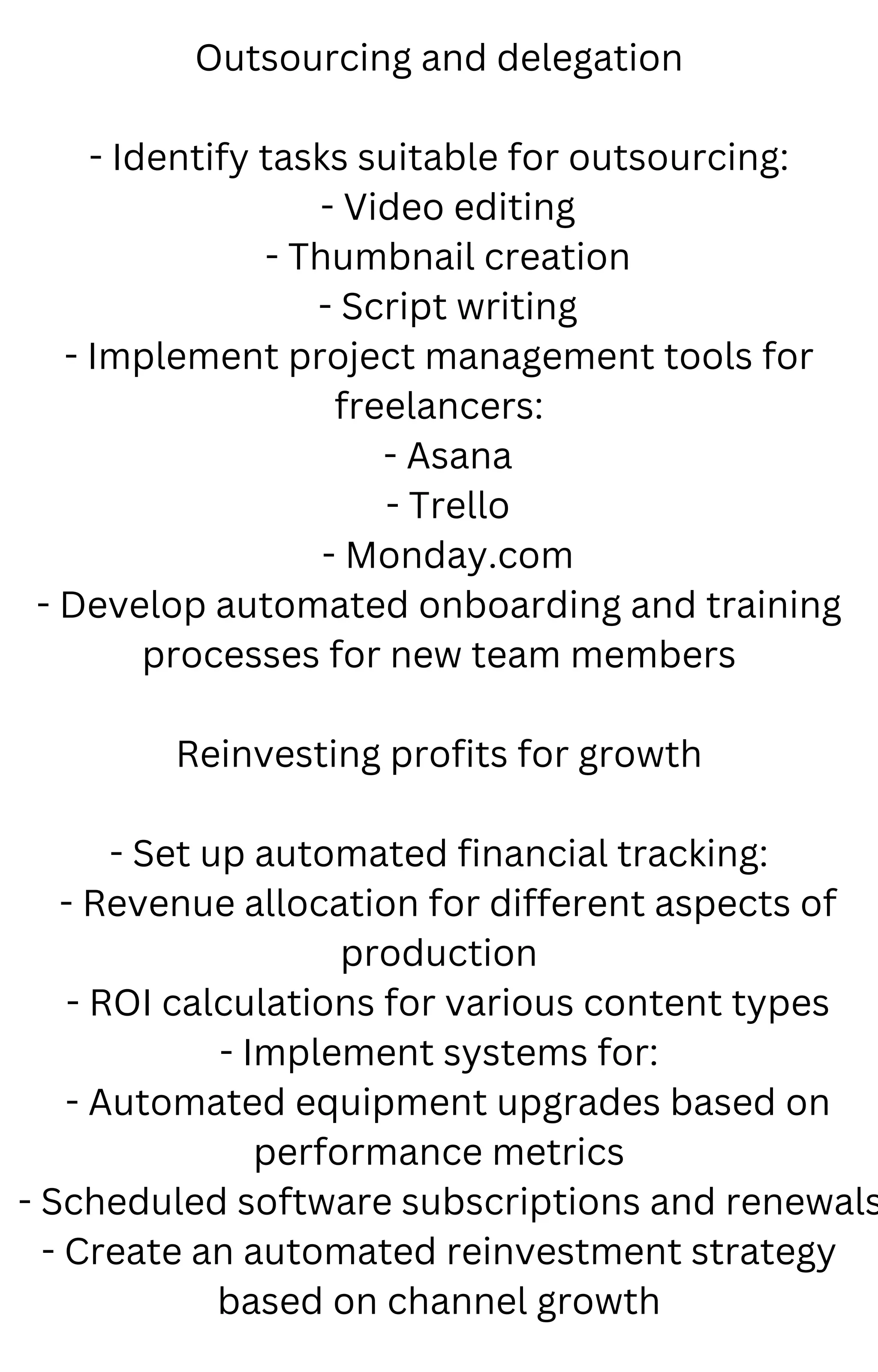 Outsourcing and delegation
- Identify tasks suitable for outsourcing:
- Video editing
- Thumbnail creation
- Script writing
- Implement project management tools for
freelancers:
- Asana
- Trello
- Monday.com
- Develop automated onboarding and training
processes for new team members
Reinvesting profits for growth
- Set up automated financial tracking:
- Revenue allocation for different aspects of
production
- ROI calculations for various content types
- Implement systems for:
- Automated equipment upgrades based on
performance metrics
- Scheduled software subscriptions and renewals
- Create an automated reinvestment strategy
based on channel growth
 