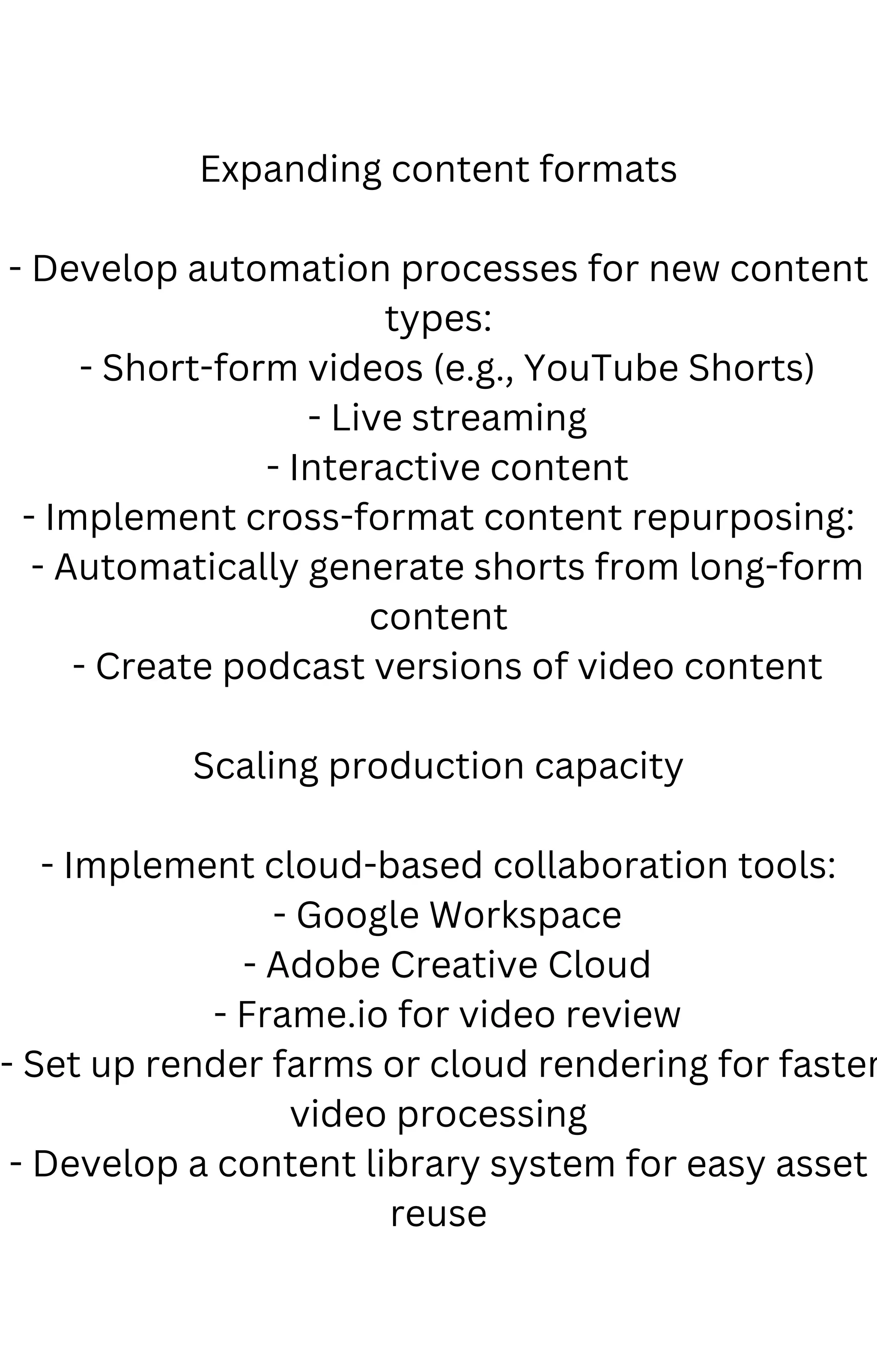 Expanding content formats
- Develop automation processes for new content
types:
- Short-form videos (e.g., YouTube Shorts)
- Live streaming
- Interactive content
- Implement cross-format content repurposing:
- Automatically generate shorts from long-form
content
- Create podcast versions of video content
Scaling production capacity
- Implement cloud-based collaboration tools:
- Google Workspace
- Adobe Creative Cloud
- Frame.io for video review
- Set up render farms or cloud rendering for faster
video processing
- Develop a content library system for easy asset
reuse
 