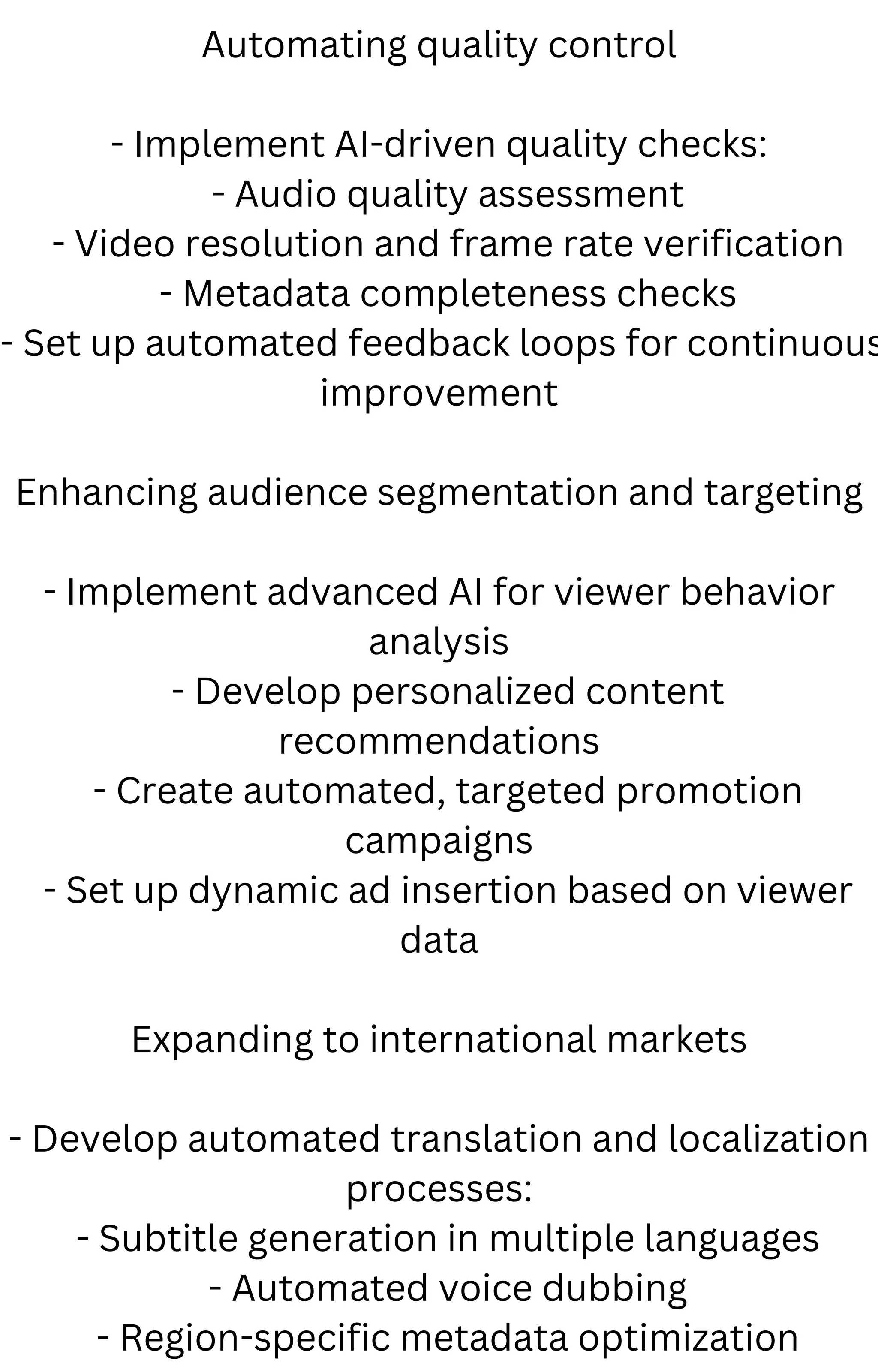 Automating quality control
- Implement AI-driven quality checks:
- Audio quality assessment
- Video resolution and frame rate verification
- Metadata completeness checks
- Set up automated feedback loops for continuous
improvement
Enhancing audience segmentation and targeting
- Implement advanced AI for viewer behavior
analysis
- Develop personalized content
recommendations
- Create automated, targeted promotion
campaigns
- Set up dynamic ad insertion based on viewer
data
Expanding to international markets
- Develop automated translation and localization
processes:
- Subtitle generation in multiple languages
- Automated voice dubbing
- Region-specific metadata optimization
 
