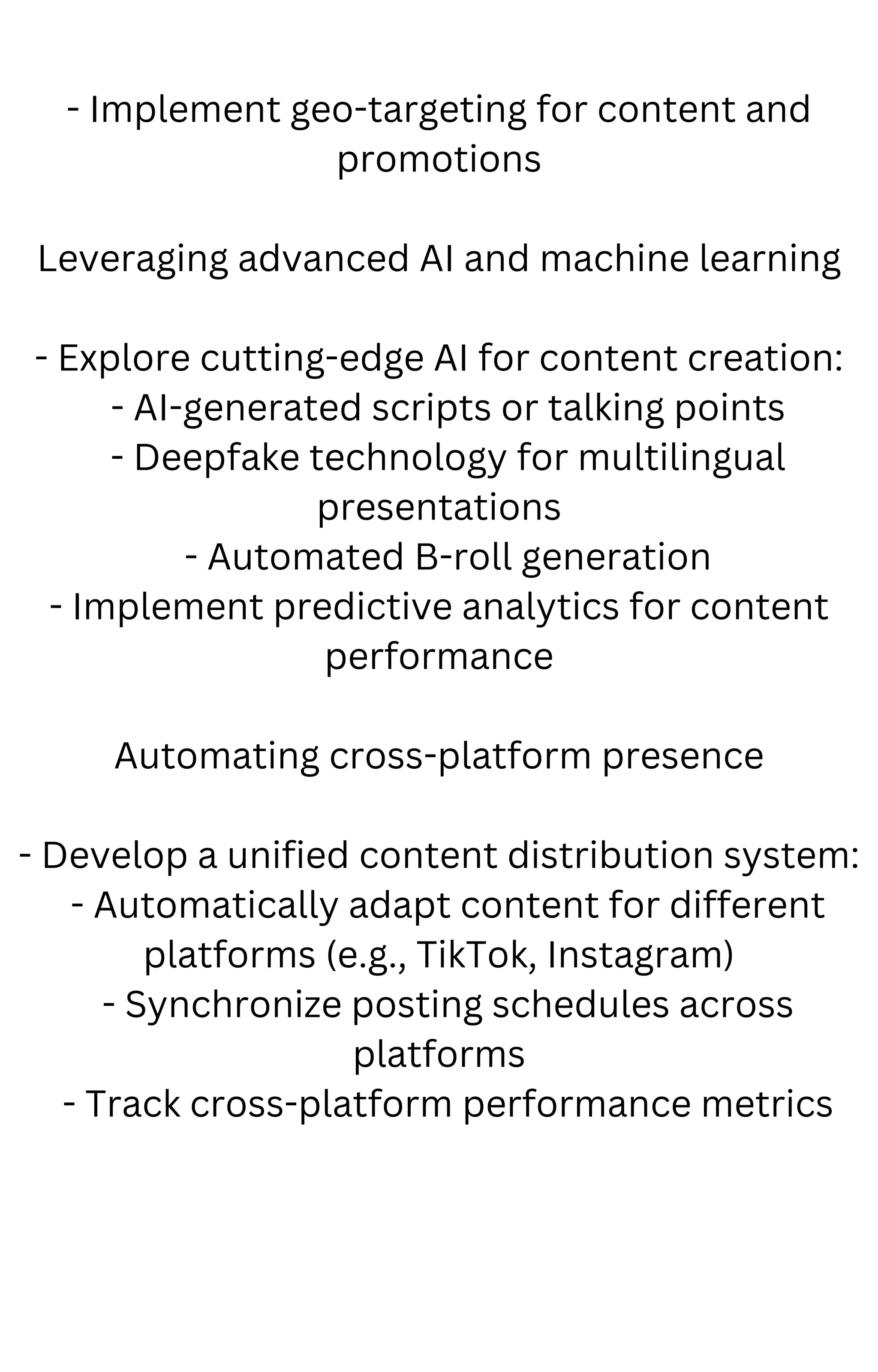 - Implement geo-targeting for content and
promotions
Leveraging advanced AI and machine learning
- Explore cutting-edge AI for content creation:
- AI-generated scripts or talking points
- Deepfake technology for multilingual
presentations
- Automated B-roll generation
- Implement predictive analytics for content
performance
Automating cross-platform presence
- Develop a unified content distribution system:
- Automatically adapt content for different
platforms (e.g., TikTok, Instagram)
- Synchronize posting schedules across
platforms
- Track cross-platform performance metrics
 