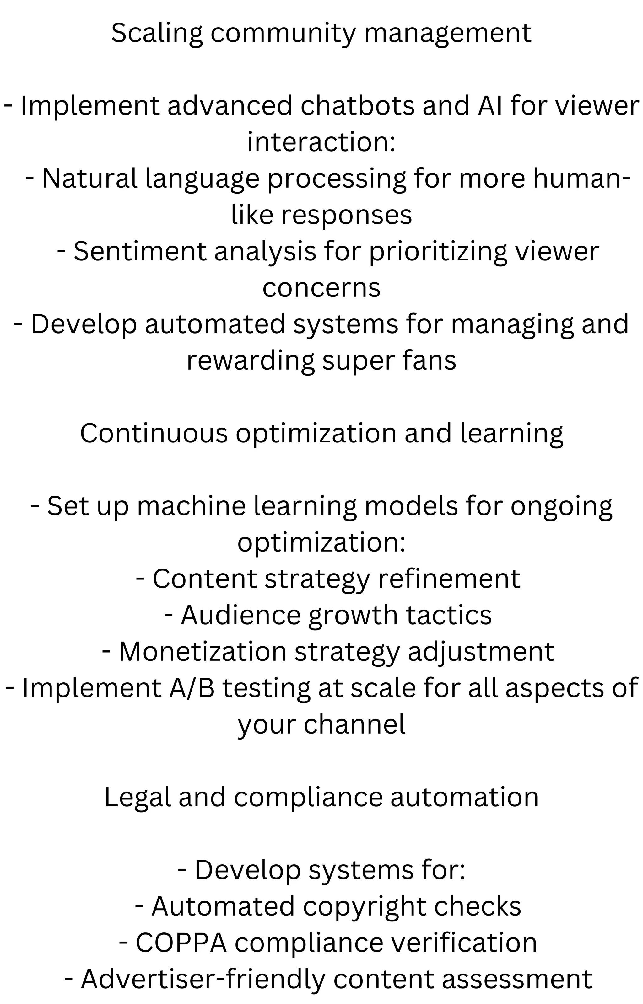 Scaling community management
- Implement advanced chatbots and AI for viewer
interaction:
- Natural language processing for more human-
like responses
- Sentiment analysis for prioritizing viewer
concerns
- Develop automated systems for managing and
rewarding super fans
Continuous optimization and learning
- Set up machine learning models for ongoing
optimization:
- Content strategy refinement
- Audience growth tactics
- Monetization strategy adjustment
- Implement A/B testing at scale for all aspects of
your channel
Legal and compliance automation
- Develop systems for:
- Automated copyright checks
- COPPA compliance verification
- Advertiser-friendly content assessment
 
