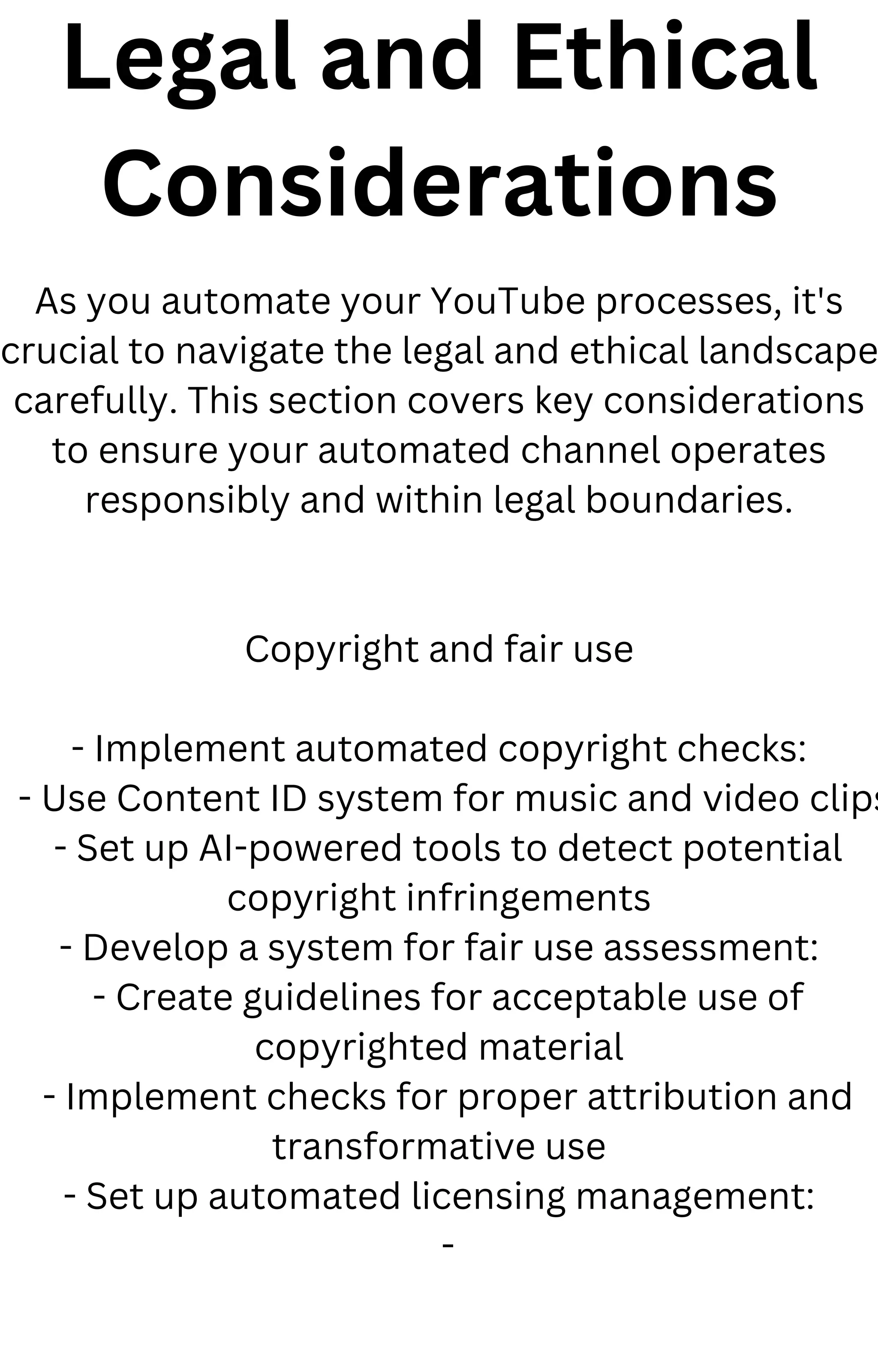 Legal and Ethical
Considerations
As you automate your YouTube processes, it's
crucial to navigate the legal and ethical landscape
carefully. This section covers key considerations
to ensure your automated channel operates
responsibly and within legal boundaries.
Copyright and fair use
- Implement automated copyright checks:
- Use Content ID system for music and video clips
- Set up AI-powered tools to detect potential
copyright infringements
- Develop a system for fair use assessment:
- Create guidelines for acceptable use of
copyrighted material
- Implement checks for proper attribution and
transformative use
- Set up automated licensing management:
-
 