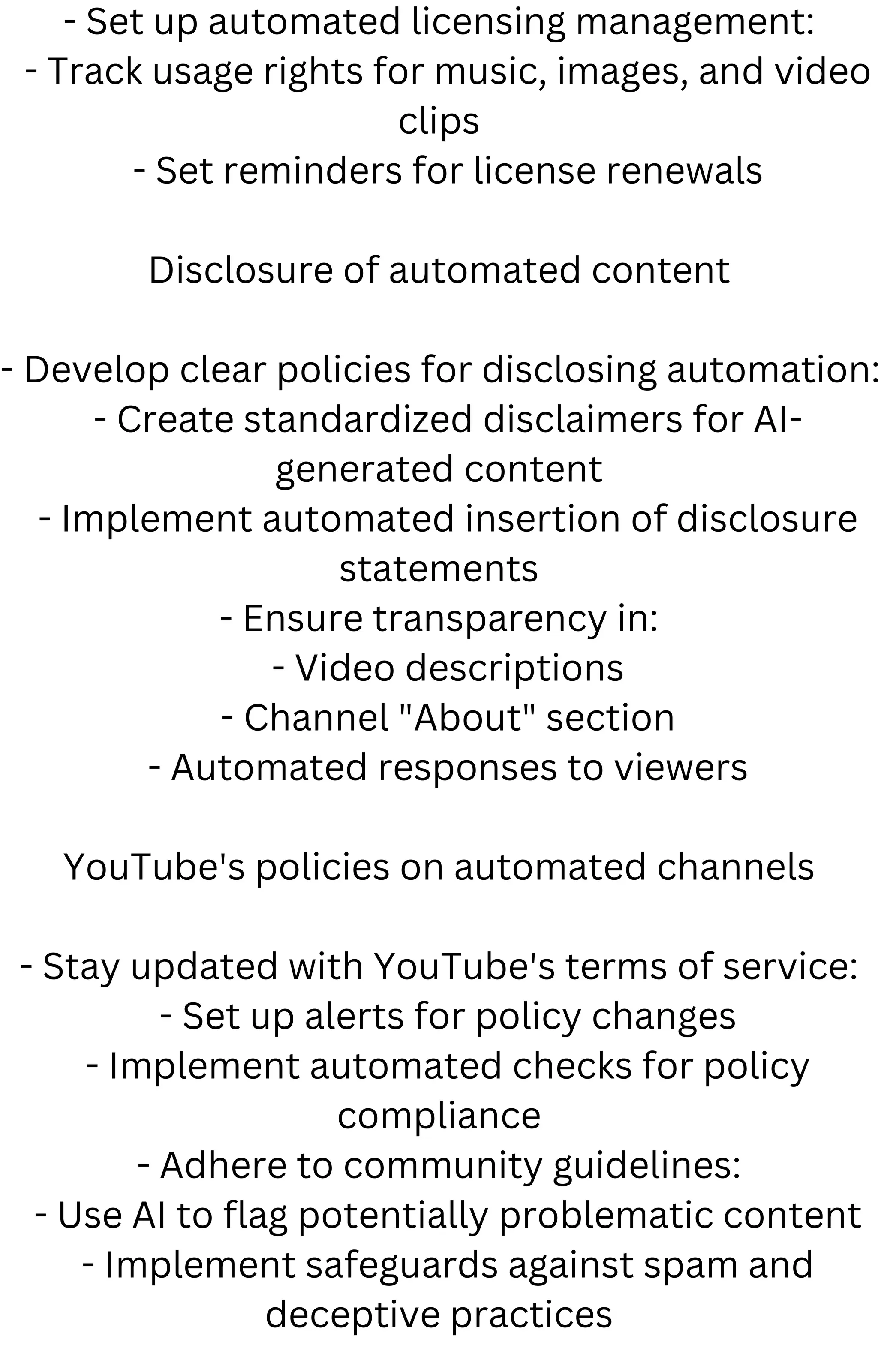 - Set up automated licensing management:
- Track usage rights for music, images, and video
clips
- Set reminders for license renewals
Disclosure of automated content
- Develop clear policies for disclosing automation:
- Create standardized disclaimers for AI-
generated content
- Implement automated insertion of disclosure
statements
- Ensure transparency in:
- Video descriptions
- Channel "About" section
- Automated responses to viewers
YouTube's policies on automated channels
- Stay updated with YouTube's terms of service:
- Set up alerts for policy changes
- Implement automated checks for policy
compliance
- Adhere to community guidelines:
- Use AI to flag potentially problematic content
- Implement safeguards against spam and
deceptive practices
 