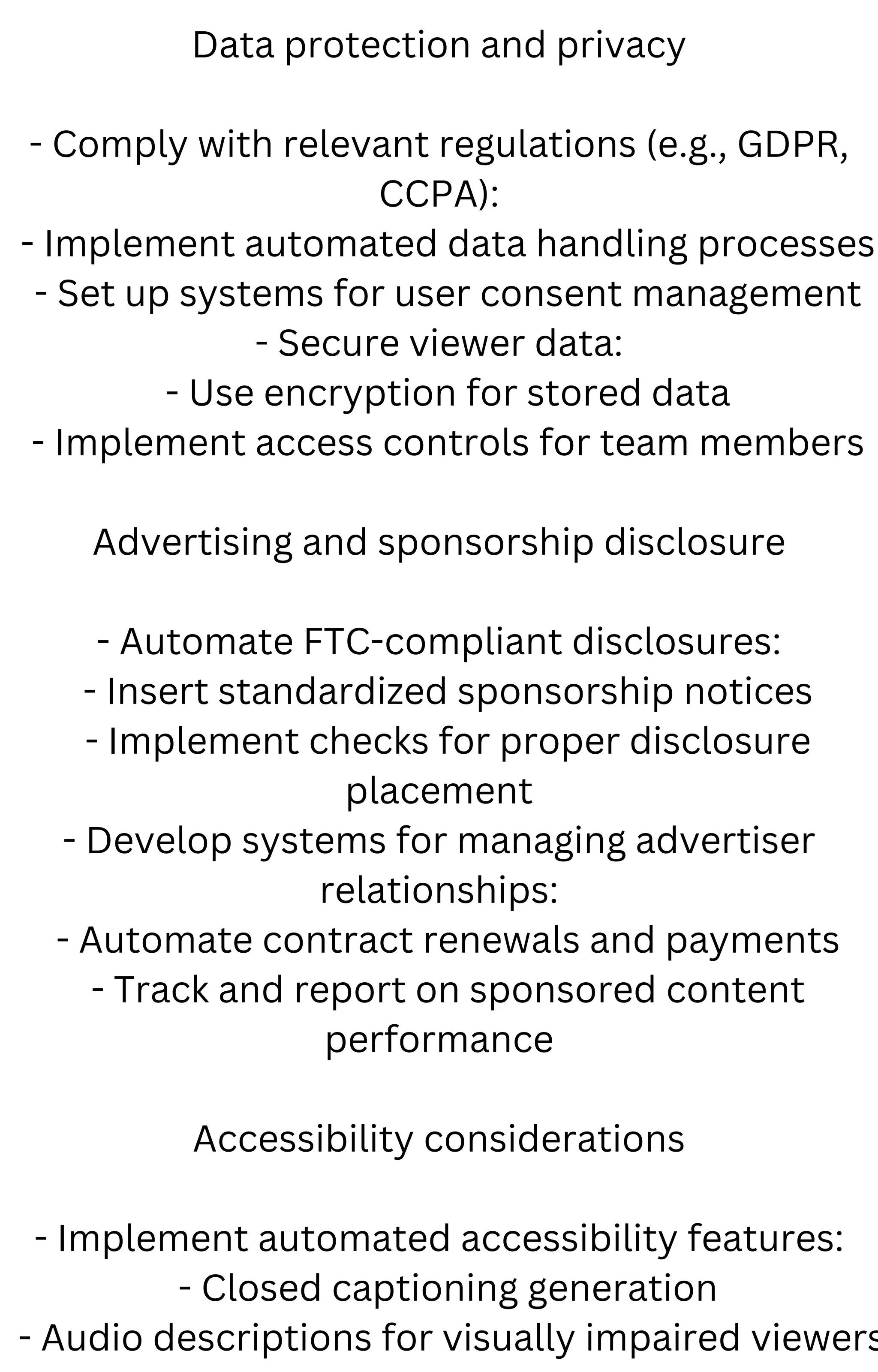 Data protection and privacy
- Comply with relevant regulations (e.g., GDPR,
CCPA):
- Implement automated data handling processes
- Set up systems for user consent management
- Secure viewer data:
- Use encryption for stored data
- Implement access controls for team members
Advertising and sponsorship disclosure
- Automate FTC-compliant disclosures:
- Insert standardized sponsorship notices
- Implement checks for proper disclosure
placement
- Develop systems for managing advertiser
relationships:
- Automate contract renewals and payments
- Track and report on sponsored content
performance
Accessibility considerations
- Implement automated accessibility features:
- Closed captioning generation
- Audio descriptions for visually impaired viewers
 