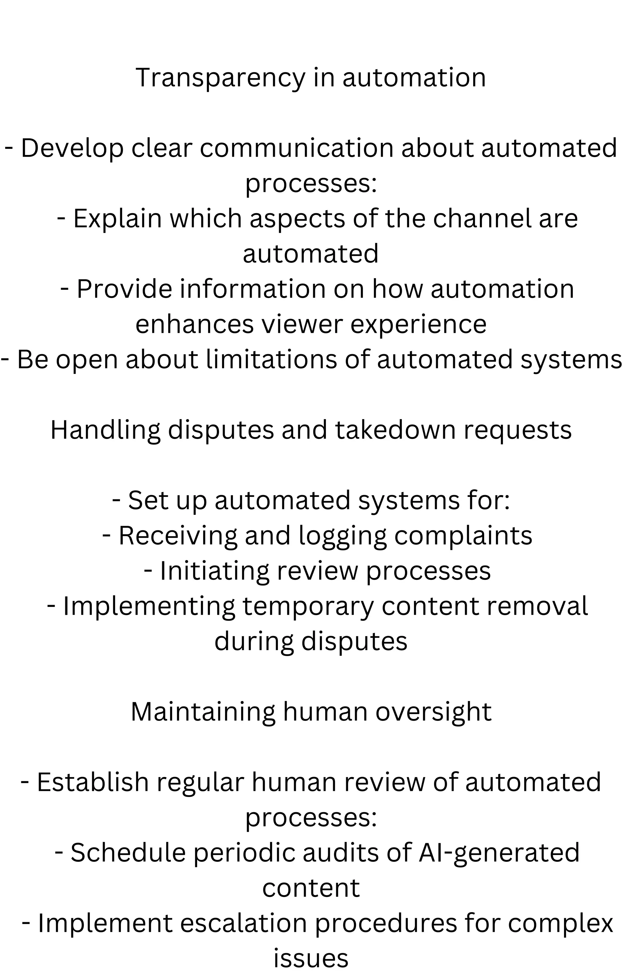 Transparency in automation
- Develop clear communication about automated
processes:
- Explain which aspects of the channel are
automated
- Provide information on how automation
enhances viewer experience
- Be open about limitations of automated systems
Handling disputes and takedown requests
- Set up automated systems for:
- Receiving and logging complaints
- Initiating review processes
- Implementing temporary content removal
during disputes
Maintaining human oversight
- Establish regular human review of automated
processes:
- Schedule periodic audits of AI-generated
content
- Implement escalation procedures for complex
issues
 