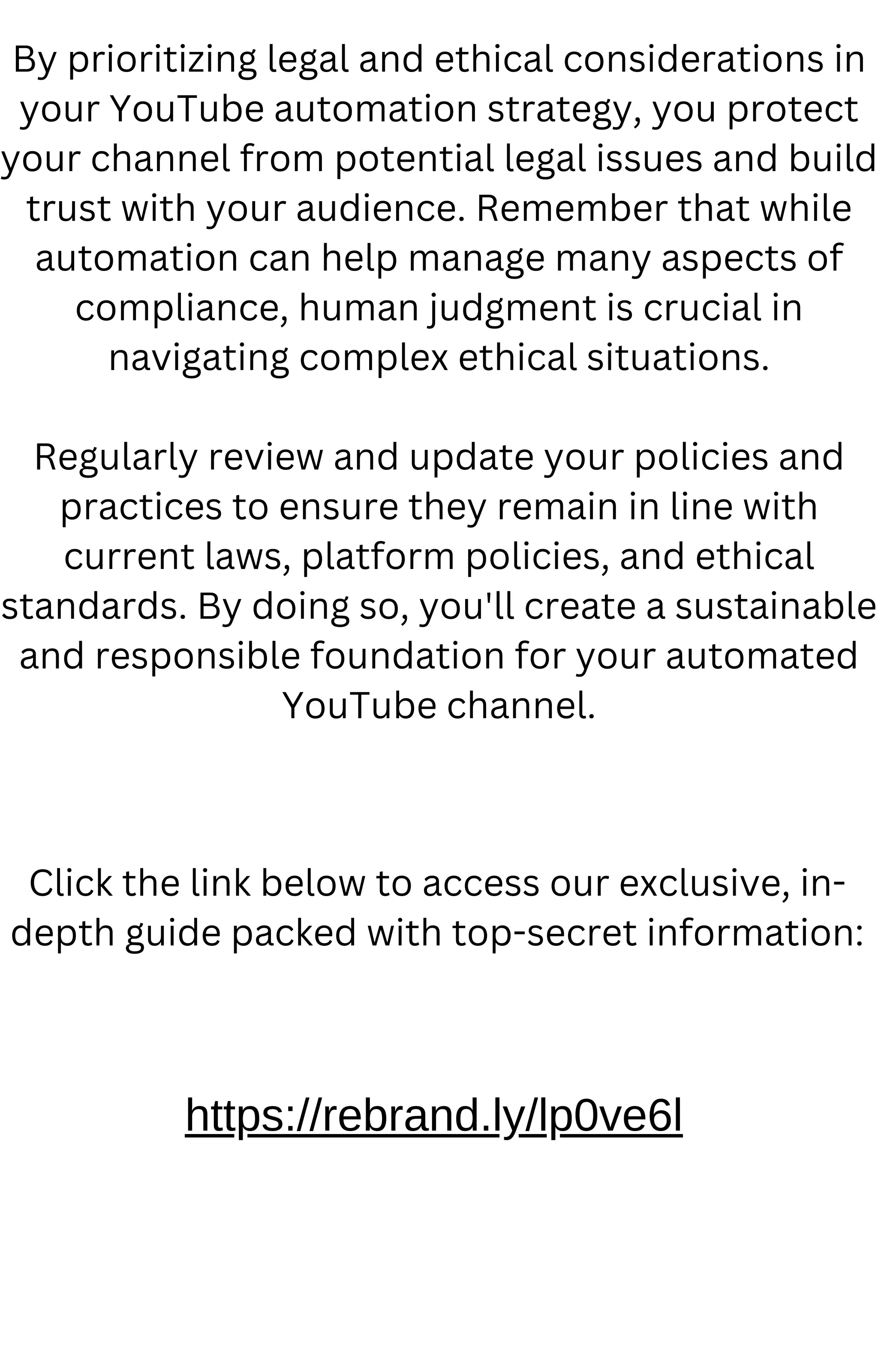 By prioritizing legal and ethical considerations in
your YouTube automation strategy, you protect
your channel from potential legal issues and build
trust with your audience. Remember that while
automation can help manage many aspects of
compliance, human judgment is crucial in
navigating complex ethical situations.
Regularly review and update your policies and
practices to ensure they remain in line with
current laws, platform policies, and ethical
standards. By doing so, you'll create a sustainable
and responsible foundation for your automated
YouTube channel.
https://rebrand.ly/lp0ve6l
Click the link below to access our exclusive, in-
depth guide packed with top-secret information:
 