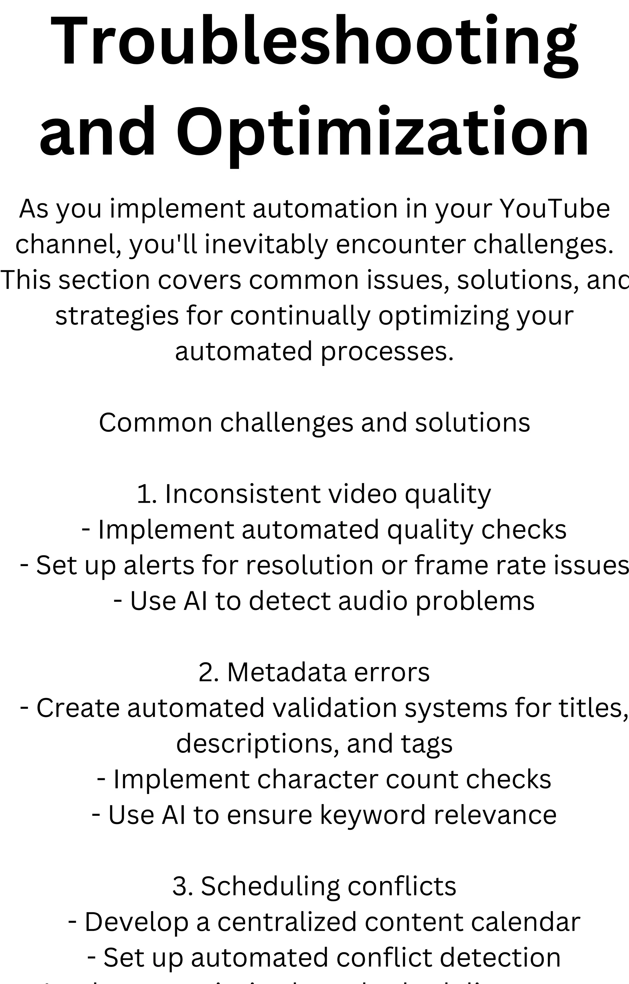 Troubleshooting
and Optimization
As you implement automation in your YouTube
channel, you'll inevitably encounter challenges.
This section covers common issues, solutions, and
strategies for continually optimizing your
automated processes.
Common challenges and solutions
1. Inconsistent video quality
- Implement automated quality checks
- Set up alerts for resolution or frame rate issues
- Use AI to detect audio problems
2. Metadata errors
- Create automated validation systems for titles,
descriptions, and tags
- Implement character count checks
- Use AI to ensure keyword relevance
3. Scheduling conflicts
- Develop a centralized content calendar
- Set up automated conflict detection
 