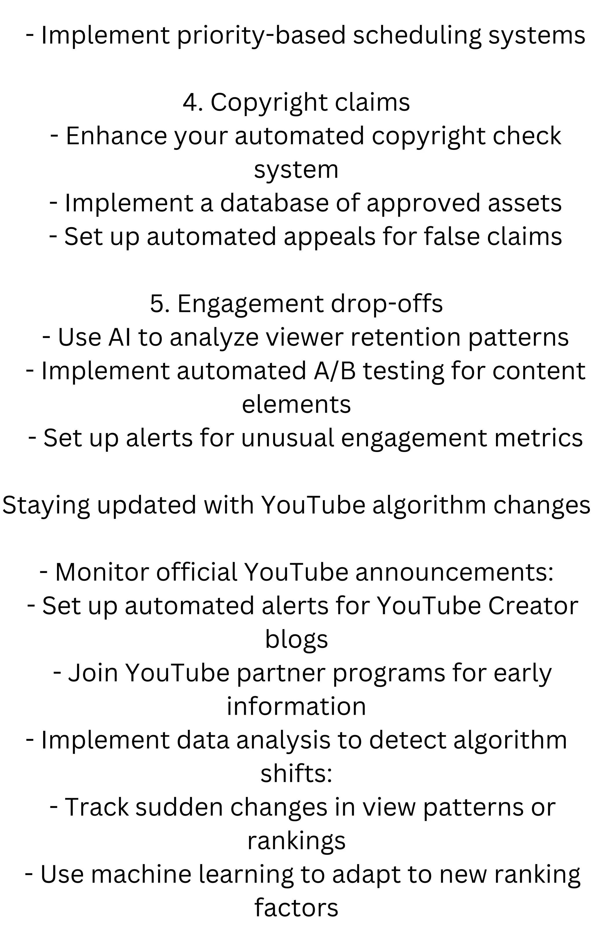 - Implement priority-based scheduling systems
4. Copyright claims
- Enhance your automated copyright check
system
- Implement a database of approved assets
- Set up automated appeals for false claims
5. Engagement drop-offs
- Use AI to analyze viewer retention patterns
- Implement automated A/B testing for content
elements
- Set up alerts for unusual engagement metrics
Staying updated with YouTube algorithm changes
- Monitor official YouTube announcements:
- Set up automated alerts for YouTube Creator
blogs
- Join YouTube partner programs for early
information
- Implement data analysis to detect algorithm
shifts:
- Track sudden changes in view patterns or
rankings
- Use machine learning to adapt to new ranking
factors
 