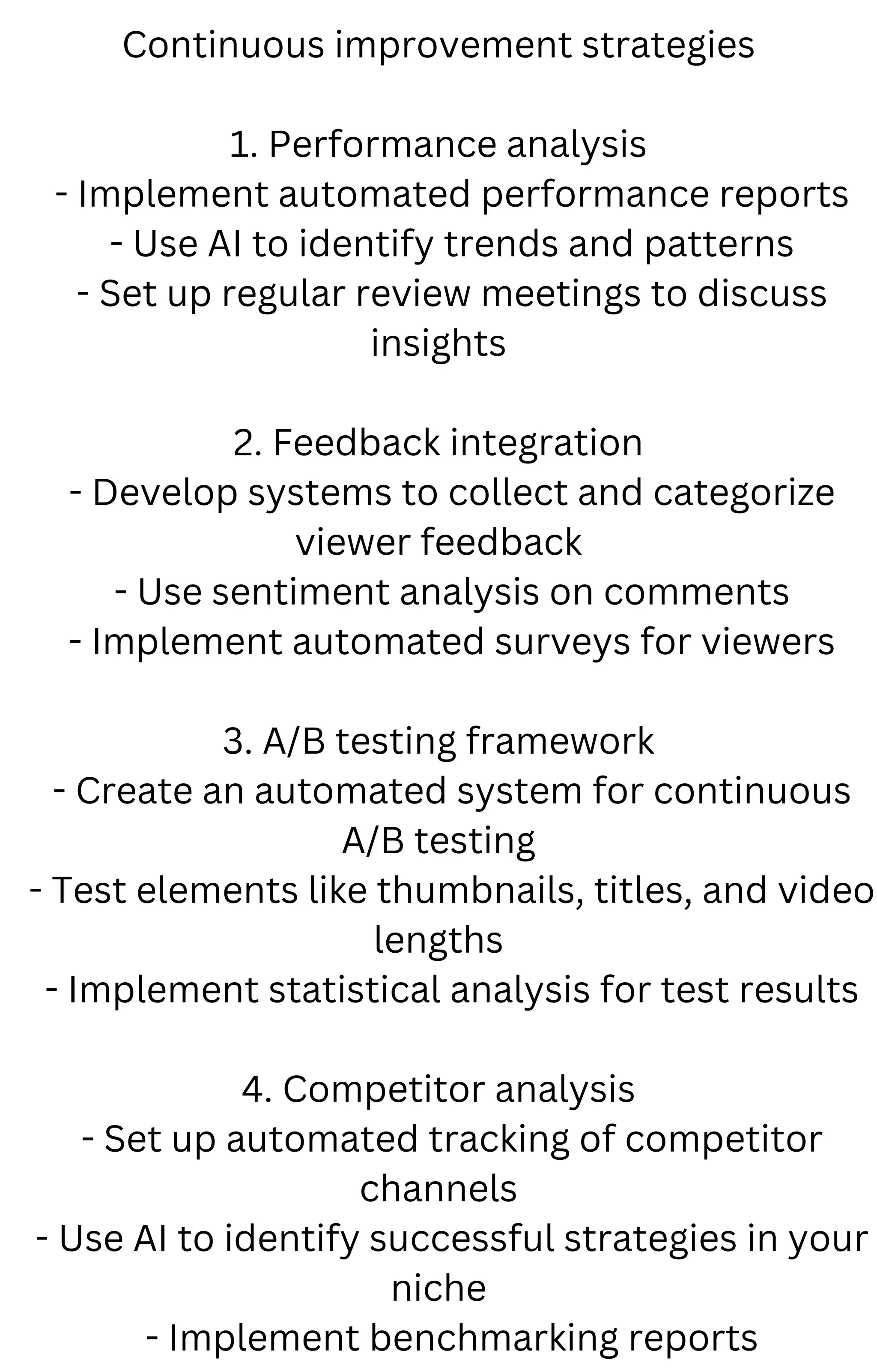 Continuous improvement strategies
1. Performance analysis
- Implement automated performance reports
- Use AI to identify trends and patterns
- Set up regular review meetings to discuss
insights
2. Feedback integration
- Develop systems to collect and categorize
viewer feedback
- Use sentiment analysis on comments
- Implement automated surveys for viewers
3. A/B testing framework
- Create an automated system for continuous
A/B testing
- Test elements like thumbnails, titles, and video
lengths
- Implement statistical analysis for test results
4. Competitor analysis
- Set up automated tracking of competitor
channels
- Use AI to identify successful strategies in your
niche
- Implement benchmarking reports
 