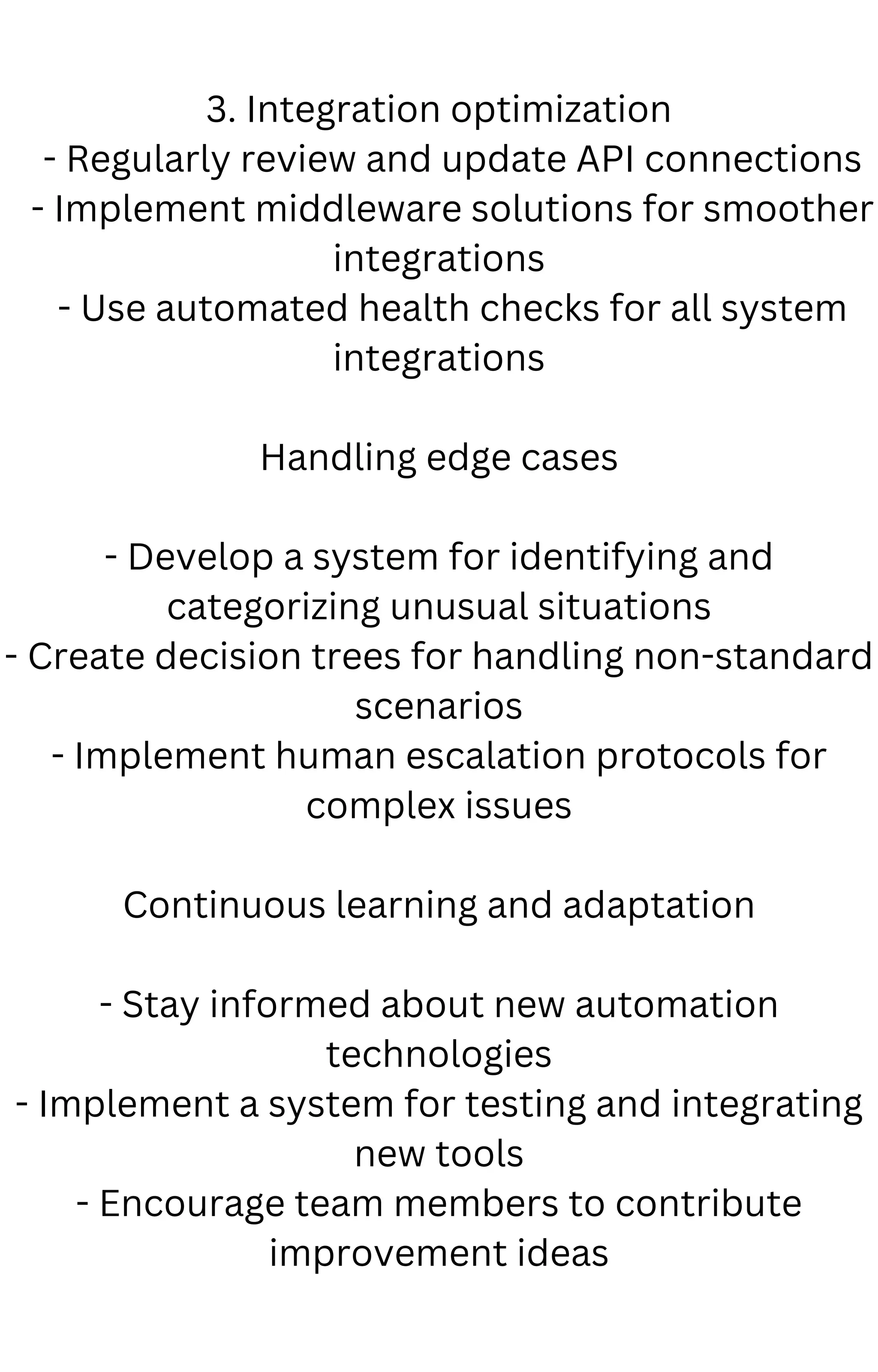 3. Integration optimization
- Regularly review and update API connections
- Implement middleware solutions for smoother
integrations
- Use automated health checks for all system
integrations
Handling edge cases
- Develop a system for identifying and
categorizing unusual situations
- Create decision trees for handling non-standard
scenarios
- Implement human escalation protocols for
complex issues
Continuous learning and adaptation
- Stay informed about new automation
technologies
- Implement a system for testing and integrating
new tools
- Encourage team members to contribute
improvement ideas
 