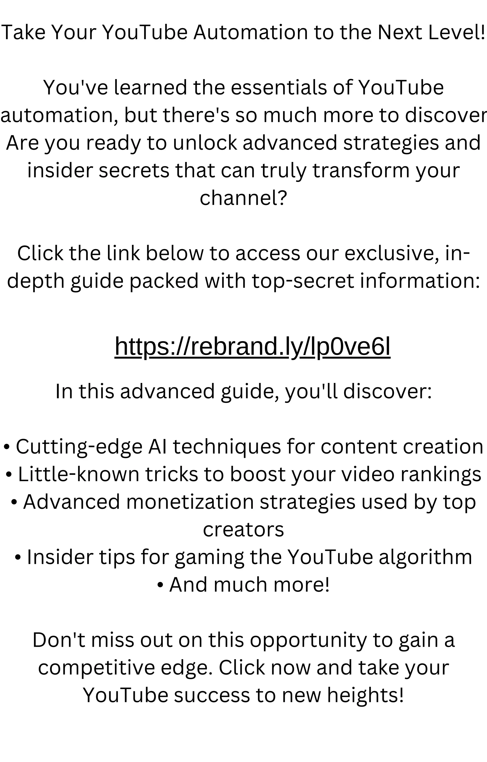 Take Your YouTube Automation to the Next Level!
You've learned the essentials of YouTube
automation, but there's so much more to discover
Are you ready to unlock advanced strategies and
insider secrets that can truly transform your
channel?
Click the link below to access our exclusive, in-
depth guide packed with top-secret information:
In this advanced guide, you'll discover:
• Cutting-edge AI techniques for content creation
• Little-known tricks to boost your video rankings
• Advanced monetization strategies used by top
creators
• Insider tips for gaming the YouTube algorithm
• And much more!
Don't miss out on this opportunity to gain a
competitive edge. Click now and take your
YouTube success to new heights!
https://rebrand.ly/lp0ve6l
 