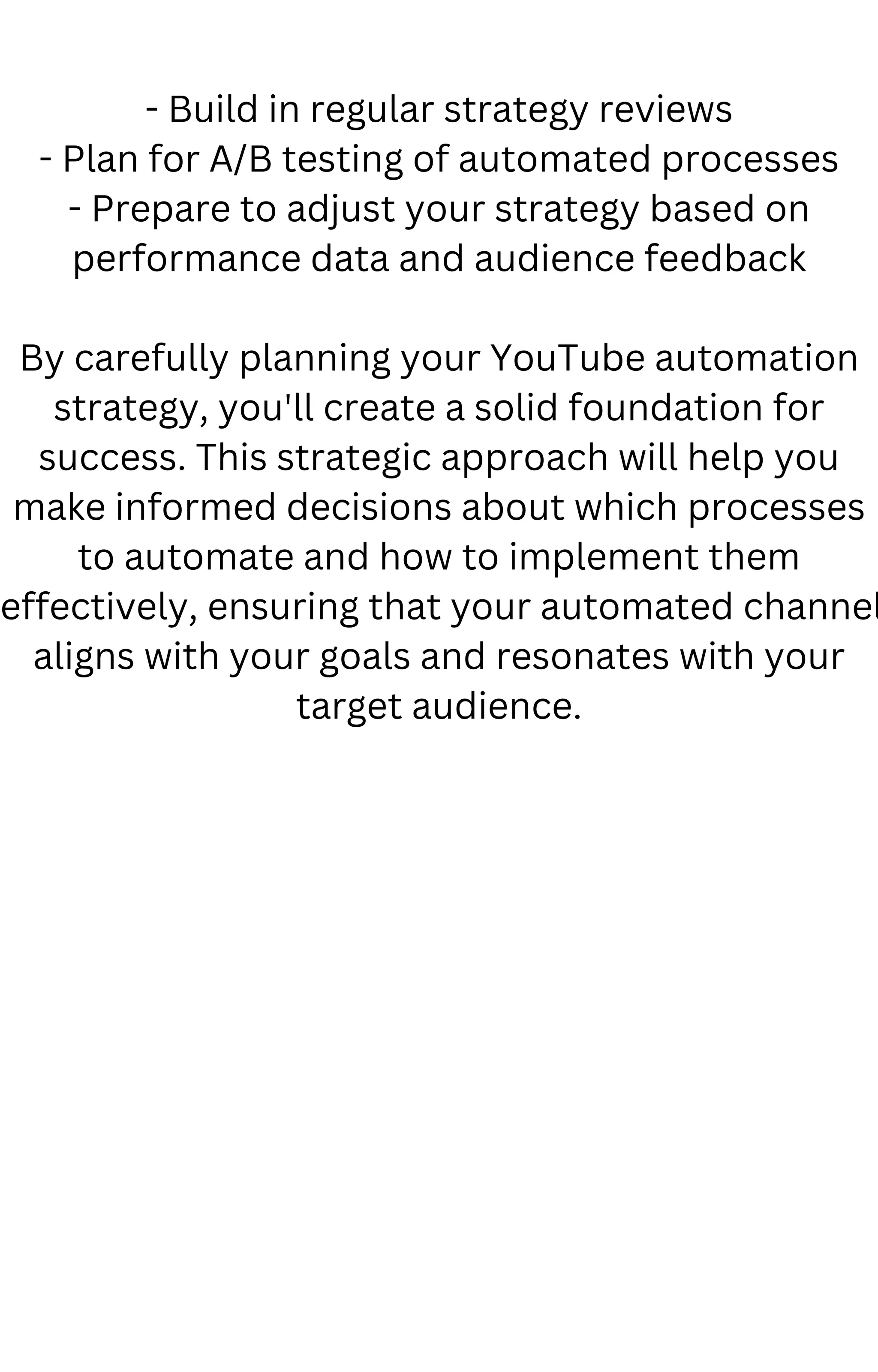 - Build in regular strategy reviews
- Plan for A/B testing of automated processes
- Prepare to adjust your strategy based on
performance data and audience feedback
By carefully planning your YouTube automation
strategy, you'll create a solid foundation for
success. This strategic approach will help you
make informed decisions about which processes
to automate and how to implement them
effectively, ensuring that your automated channel
aligns with your goals and resonates with your
target audience.
 