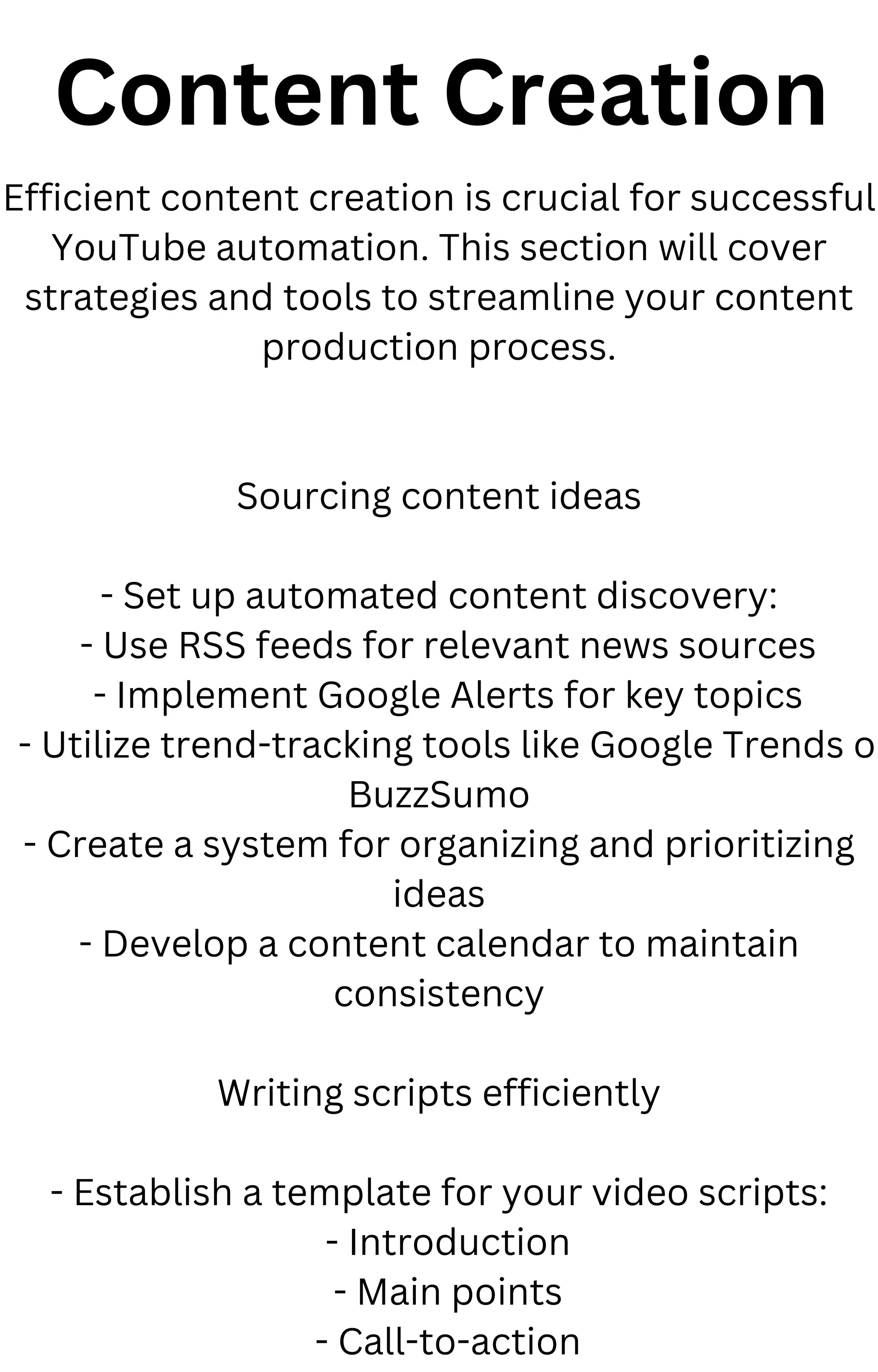 Content Creation
Efficient content creation is crucial for successful
YouTube automation. This section will cover
strategies and tools to streamline your content
production process.
Sourcing content ideas
- Set up automated content discovery:
- Use RSS feeds for relevant news sources
- Implement Google Alerts for key topics
- Utilize trend-tracking tools like Google Trends o
BuzzSumo
- Create a system for organizing and prioritizing
ideas
- Develop a content calendar to maintain
consistency
Writing scripts efficiently
- Establish a template for your video scripts:
- Introduction
- Main points
- Call-to-action
 