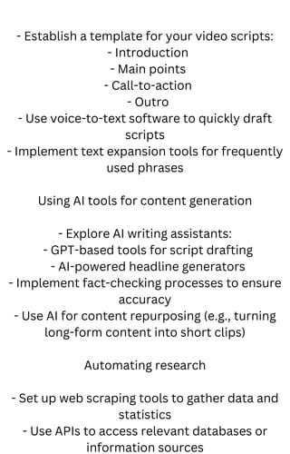 - Establish a template for your video scripts:
- Introduction
- Main points
- Call-to-action
- Outro
- Use voice-to-text software to quickly draft
scripts
- Implement text expansion tools for frequently
used phrases
Using AI tools for content generation
- Explore AI writing assistants:
- GPT-based tools for script drafting
- AI-powered headline generators
- Implement fact-checking processes to ensure
accuracy
- Use AI for content repurposing (e.g., turning
long-form content into short clips)
Automating research
- Set up web scraping tools to gather data and
statistics
- Use APIs to access relevant databases or
information sources
 