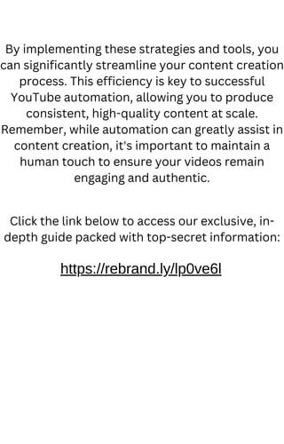 By implementing these strategies and tools, you
can significantly streamline your content creation
process. This efficiency is key to successful
YouTube automation, allowing you to produce
consistent, high-quality content at scale.
Remember, while automation can greatly assist in
content creation, it's important to maintain a
human touch to ensure your videos remain
engaging and authentic.
https://rebrand.ly/lp0ve6l
Click the link below to access our exclusive, in-
depth guide packed with top-secret information:
 